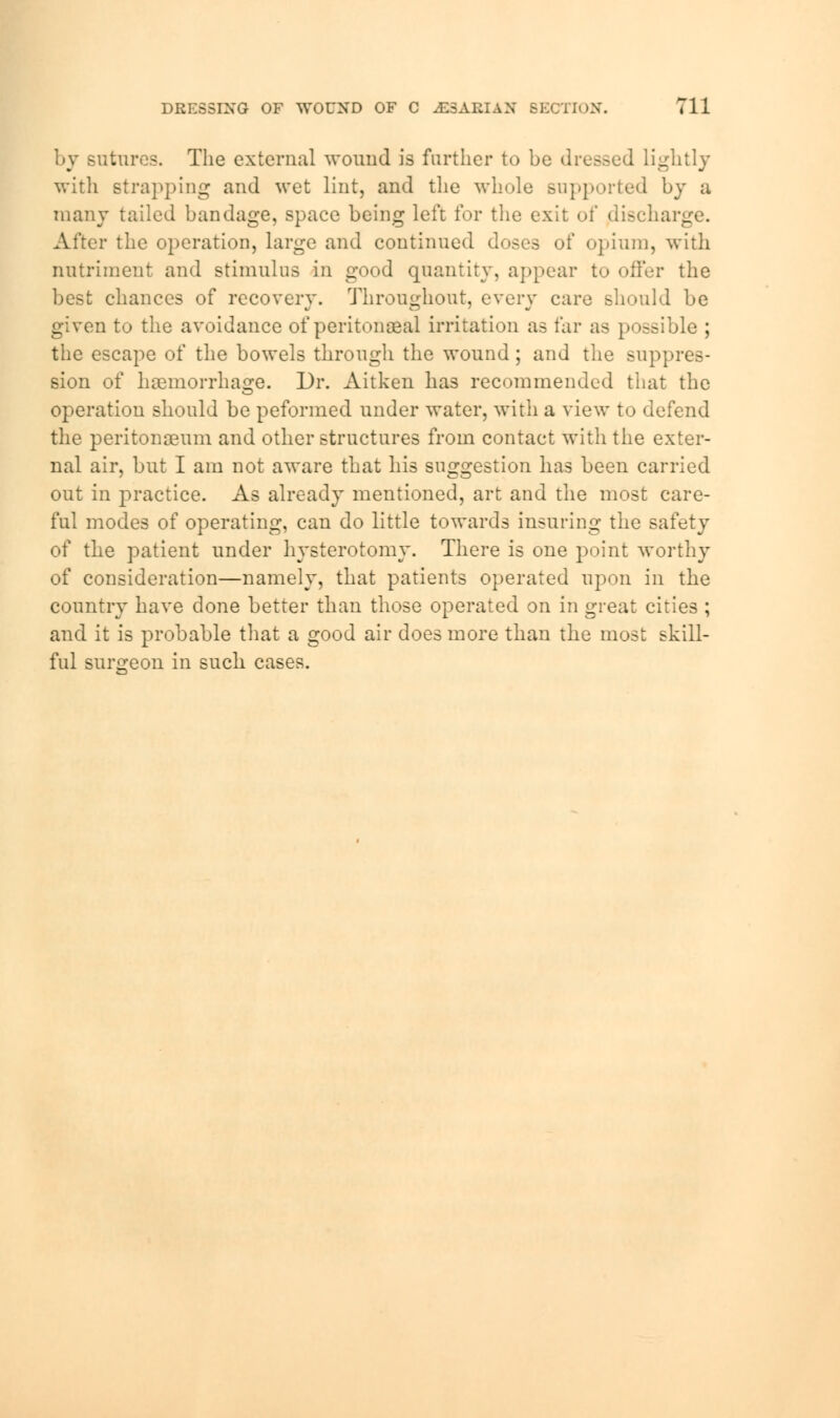 by sutures. The external wound is further to be dressed lightly with strapping and wet lint, and the whole supported by a many tailed bandage, space being left for the exit of {discharge. After the operation, large and continued doses of opium, with nutriment and stimulus in good quantity, appear to offer the best chances of recovery. Throughout, every care should be given to the avoidance of peritoneal irritation as far as possible ; the escape of the bowels through the wound ; and the suppres- sion of hemorrhage. Dr. Aitken has recommended that the operation should be peformed under water, with a view to defend the peritonaeum and other structures from contact with the exter- nal air, but I am not aware that his suggestion has been carried out in practice. As already mentioned, art and the most care- ful modes of operating, can do little towards insuring the safety of the patient under hysterotomy. There is one point worthy of consideration—namely, that patients operated upon in the country have done better than those operated on in great cities ; and it is probable that a good air does more than the most skill- ful surgeon in such cases.