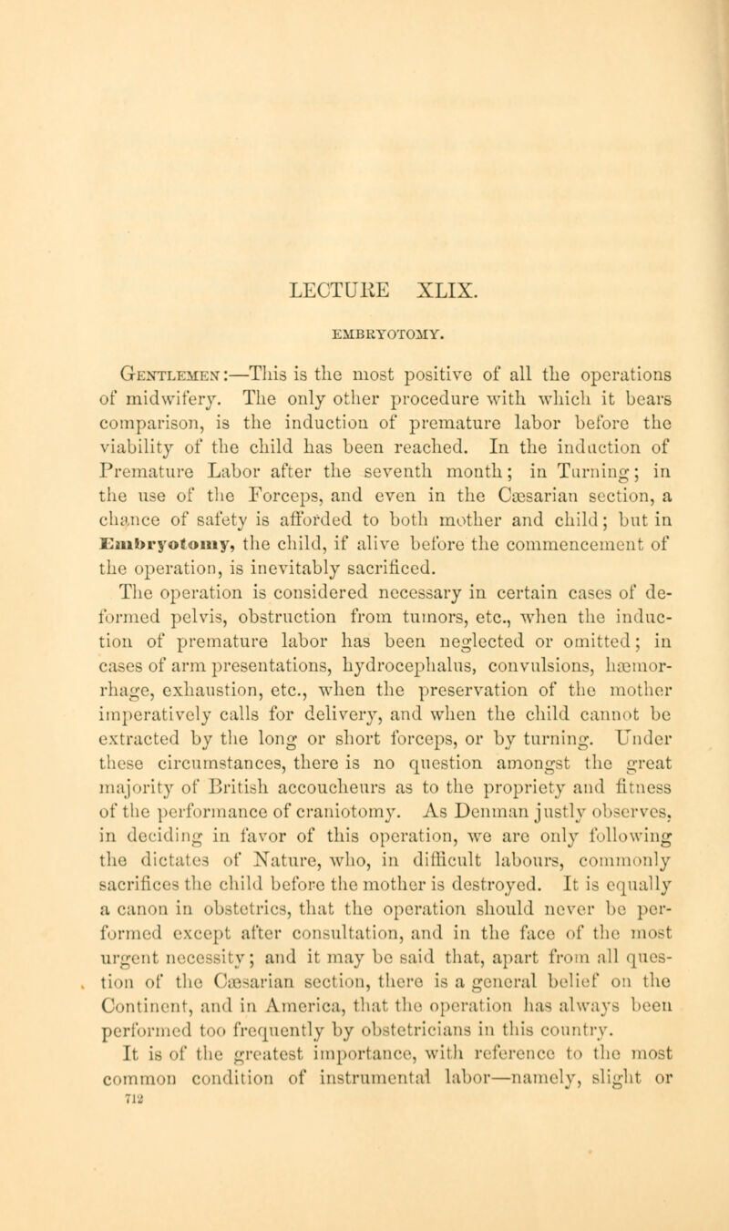 LECTUKE XLIX. EMBRYOTOMY. Gentlemen:—This is the most positive of all the operations of midwifery. The only other procedure with which it bears comparison, is the induction of premature labor before the viability of the child has been reached. In the induction of Premature Labor after the seventh month; in Turning; in tiie use of the Forceps, and even in the Caesarian section, a chance of safety is afforded to both mother and child; but in Embryotomy, the child, if alive before the commencement of the operation, is inevitably sacrificed. The operation is considered necessary in certain cases of de- formed pelvis, obstruction from tumors, etc., when the induc- tion of premature labor has been neglected or omitted; in cases of arm presentations, hydrocephalus, convulsions, haemor- rhage, exhaustion, etc., when the preservation of the mother imperatively calls for delivery, and when the child cannot be extracted by the long or short forceps, or by turning. Under these circumstances, there is no question amongst the great majority of British accoucheurs as to the propriety and fitness of the performance of craniotomy. As Denman justly observes, in deciding in favor of this operation, Ave are only following the dictates of Nature, who, in difficult labours, commonly sacrifices the child before the mother is destroyed. It is equally a canon in obstetrics, that the operation should never be per- formed except after consultation, and in the face of the most urgent necessity; and it may be said that, apart from all ques- tion of the Caesarian section, there is a general belief on the Continent, and in America, that the operation has always been performed too frequently by obstetricians in this country. It is of the greatest importance, with reference to the most common condition of instrumental labor—namely, slight or ri2