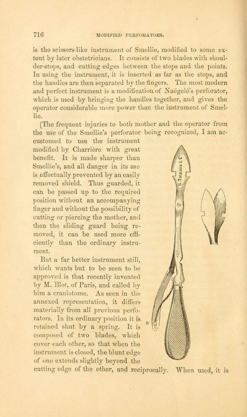 16 MODIFIED PERFORATORS. is the scissors-like instrument of Smellie, modified to some ex- tent by later obstetricians. It consists of two blades with shoul- der-stops, and cutting edges between the stops and the points. In using the instrument, it is inserted as far as the stops, and the handles are then separated by the lingers. The most modern and perfect instrument is a modification of Xaegele's perforator, which is used by bringing the handles together, and gives the operator considerable more power than the instrument of Smel- lie. [The frequent injuries to both mother and the operator from the use of the Smellie's perforator being recognized, I am ac- customed to use the instrument modified by Charriere with great benefit. It is made sharper than Smellie's, and all danger in its use is effectually prevented by an easily removed shield. Thus guarded, it can be passed up to the required position without an accompanying linger and without the possibility of cutting or piercing the mother, and then the sliding guard being re- moved, it can be used more effi- ciently than the ordinary instru- ment. But a far better instrument still, which wants but to be seen to be approved is that recently invented by M. Blot, of Paris, and called by him a craniotome. As seen in the annexed representation, it differs materially from all previous perfo- rators. In its ordinary position it is retained shut by a spring. It is composed of two blades, which cover each other, so that when the instrument is closed, the blunt edge of one extends slightly beyond the cutting edge of the other, and reciprocally. AVhcn used, it is W