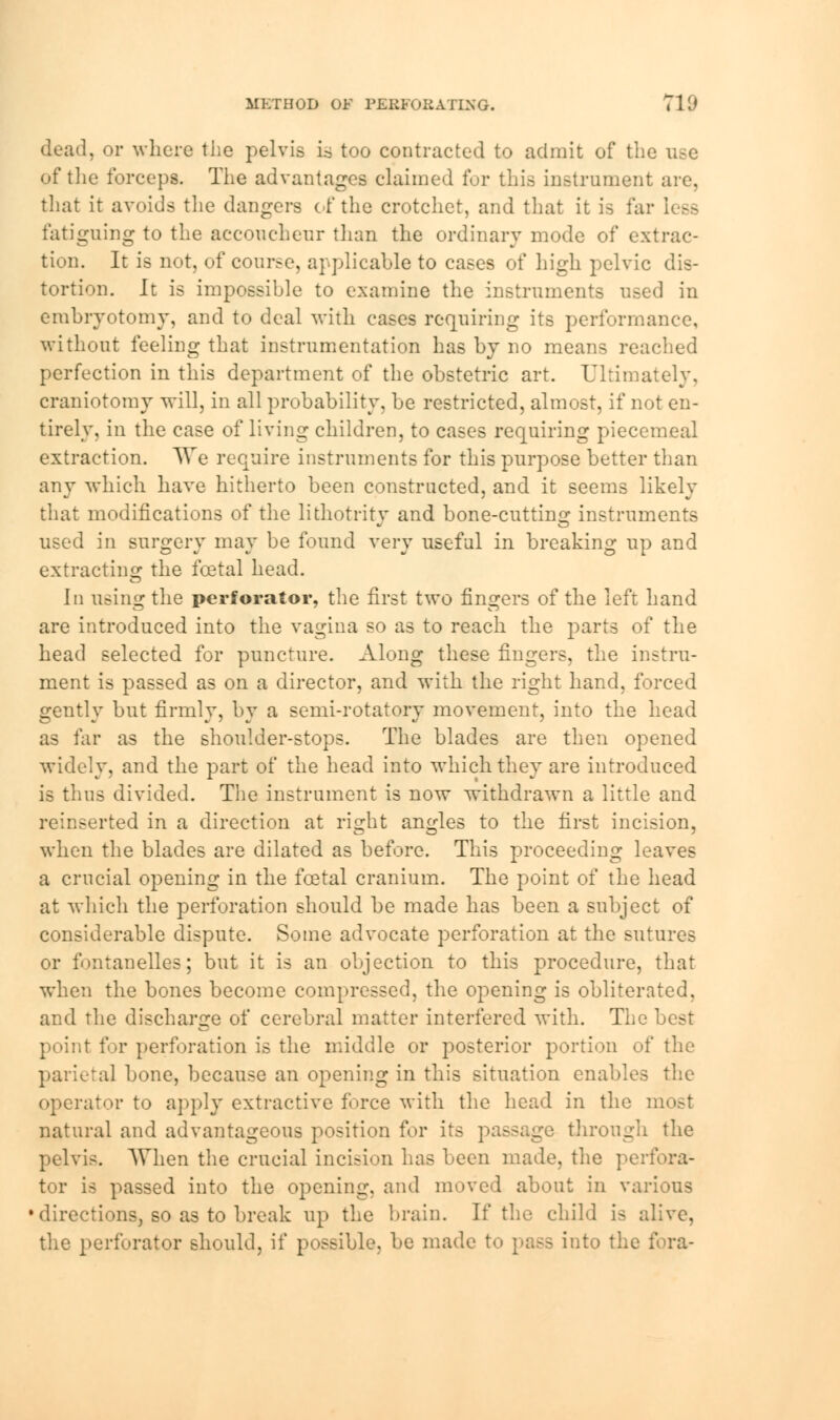 METHOD OF PERFORATING. 710 dead, or where the pelvis is too contracted to admit of the of the forceps. The advantages claimed for this instrument are, that it avoids the dangers of the crotchet, and that it is far less fatiguing to the accoucheur than the ordinary mode of extrac- tion. It is not, of course, applicable to cases of high pelvic dis- tortion. It is impossible to examine the instruments used in embryotomy, and to deal with cases requiring its performance, without feeling that instrumentation has by no means readied perfection in this department of the obstetric art. Ultimately, craniotomy will, in all probability, be restricted, almost, if not en- tirely, in the case of living children, to cases requiring piecemeal extraction. We require instruments for this purpose better than any which have hitherto been constructed, and it seems likely that modifications of the lithotritv and bone-cutting instruments used in surgery may be found very useful in breaking up and extracting the foetal head. \\\ using the perforator, the first two fingers of the left hand are introduced into the vagina so as to reach the parts of the head selected for puncture. Along these fingers, the instru- ment is passed as on a director, and with the right hand, forced gently but firmly, by a semi-rotatory movement, into the head as far as the shoulder-stops. The blades are then opened widely, and the part of the head into wmich they are introduced is thus divided. The instrument is now withdrawn a little and reinserted in a direction at right angles to the first incision, when the blades are dilated as before. This proceeding leaves a crucial opening in the foetal cranium. The point of the head at which the perforation should be made has been a subject of considerable dispute. Some advocate perforation at the sutures or fontanelles; but it is an objection to this procedure, that when the bones become compressed, the opening is obliterated, and the discharge of cerebral matter interfered with. The best point for perforation is the middle or posterior portion of the parietal bone, because an opening in this situation enables the operator to apply extractive force with the head in the i natural and advantageous position for its passage through the pelvis. When the crucial incision has been made, the perfora- tor is passed into the opening, and moved about in various directions, so as to break up the brain. If the child is alive, the perforator should, if possible, be made to pass into the fora-