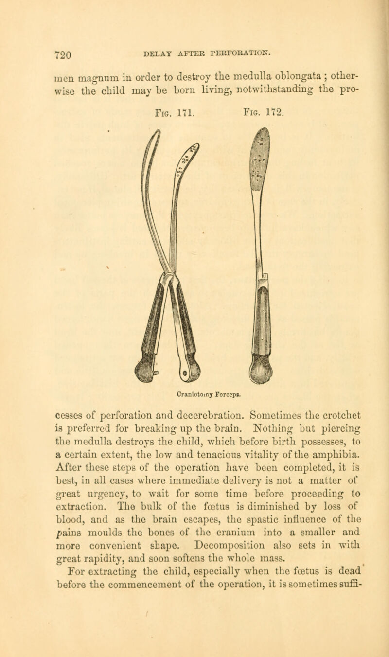 men magnum in order to destroy the medulla oblongata ; other- wise the child may be born living, notwithstanding the pro- Fig. 171 Fig. 172. rr Craniotoiny Forceps. cesses of perforation and decerebration. Sometimes the crotchet is preferred for breaking up the brain. Nothing but piercing the medulla destroys the child, which before birth possesses, to a certain extent, the low and tenacious vitality of the amphibia. After these steps of the operation have been completed, it is best, in all cases where immediate delivery is not a matter of great urgency, to wait for some time before proceeding to extraction. The bulk of the foetus is diminished by loss of blood, and as the brain escapes, the spastic influence of the pains moulds the bones of the cranium into a smaller and more convenient shape. Decomposition also sets in with great rapidity, and soon softens the whole mass. For extracting the child, especially when the foetus is dead before the commencement of the operation, it is sometimes suffi-