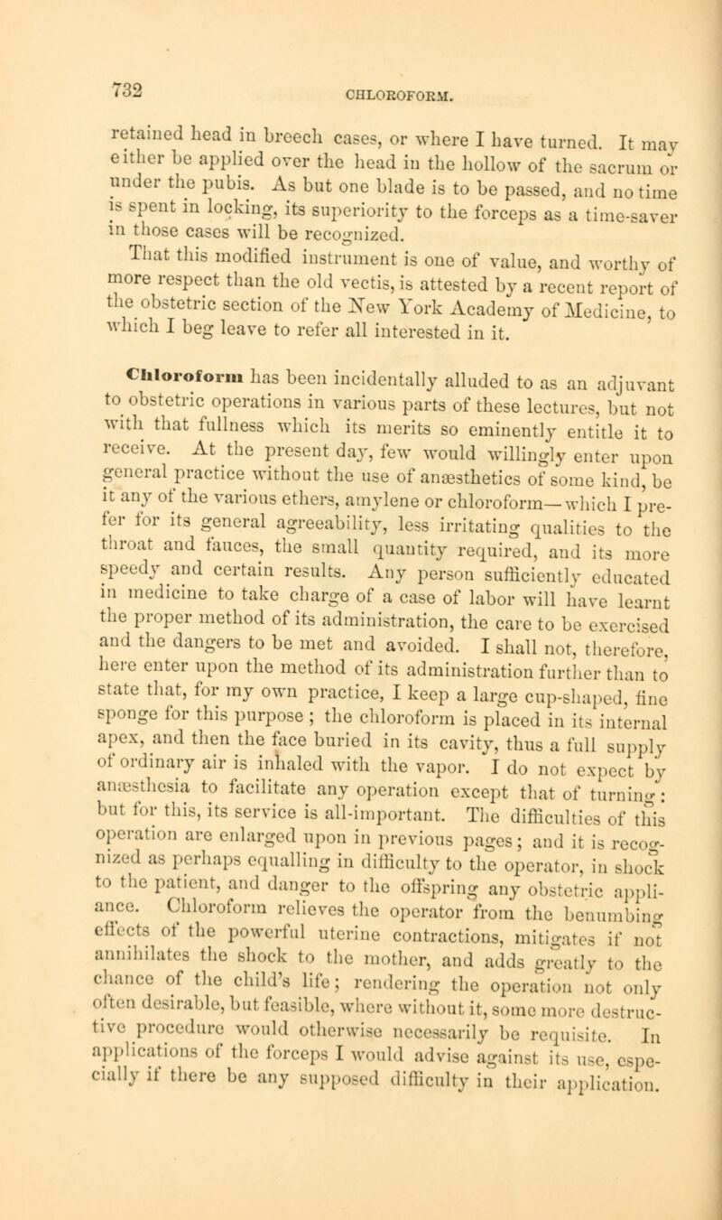 CHLOROFORM. retained bead in breech cases, or where I have turned. It may either be applied over the head in the hollow of the sacrum or under the pubis. As but one blade is to be passed, and no time is spent in locking, its superiority to the forceps as a time-saver in those cases will be recognized. That this modified instrument is one of value, and worthy of more respect than the old vectis,is attested by a recent report of the obstetric section of the New York Academy of Medicine, to which I beg leave to refer all interested in it. Chloroform has been incidentally alluded to as an adjuvant to obstetric operations in various parts of these lectures, but not with that fullness which its merits so eminently entitle it to receive. At the present day, few would willingly enter upon general practice without the use of anaesthetics of some kind, be it any of the various ethers, amylene or chloroform—which I pre- fer for its general agreeability, less irritating qualities to the throat and fauces, the small quantity required, and its more speedy and certain results. Any person sufficiently educated in medicine to take charge of a case of labor will have learnt the proper method of its administration, the care to be exercised and the dangers to be met and avoided. I shall not, therefore, here enter upon the method of its administration further than to state that, for my own practice, I keep a large cup-shaped, fine sponge for this purpose ; the chloroform is placed in its internal apex, and then the face buried in its cavity, thus a full supply of ordinary air is inhaled with the vapor. I do not expect by anaesthesia to facilitate any operation except that of turning: but for this, its service is all-important. The difficulties of this operation are enlarged upon in previous pages; and it is recog- nized as perhaps equalling in difficulty to the operator, in shock to the patient, and danger to the offspring any obstetric appli- ance. Chloroform relieves the operator from the benumbing effects of the powerful uterine contractions, mitigates if not annihilates the shock to the mother, and adds greatly to the chance of the child's life; rendering the operation not only often desirable, hut feasible, where without it, some more destruc- tive procedure would otherwise necessarily be requisite. In applications of the forceps I *0uld advise againsl its use, espe- cially if there be any supposed difficulty in their application.