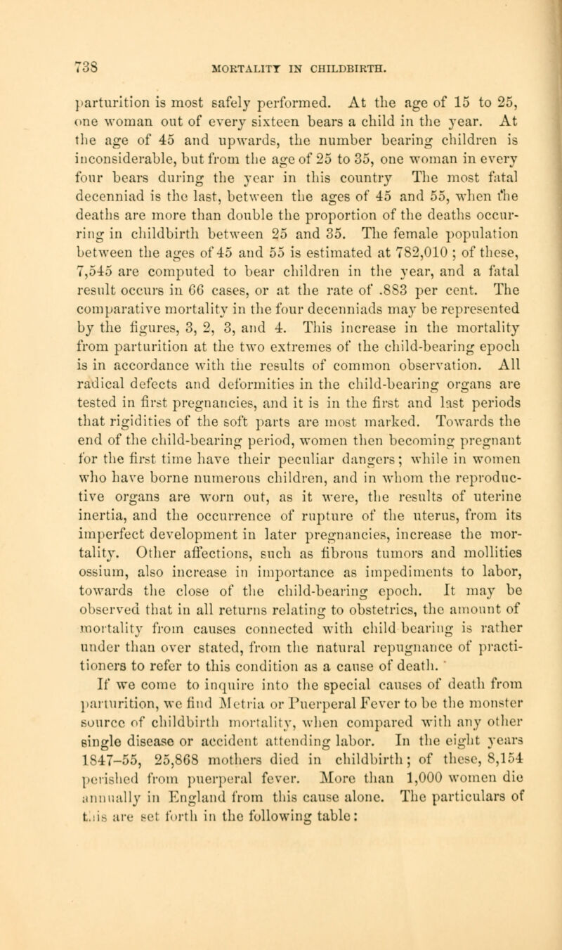 parturition is most safely performed. At the age of 15 to 25, one woman out of every sixteen bears a child in the year. At the age of 45 and upwards, the number bearing children is inconsiderable, but from the age of 25 to 35, one woman in every four bears during the year in this country The most fatal decenniad is the last, between the ages of 45 and 55, when t'he deaths are more than double the proportion of the deaths occur- ring in childbirth between 25 and 35. The female population between the ages of 45 and 55 is estimated at 782,010 ; of these, 7,545 are computed to bear children in the year, and a fatal result occurs in 66 cases, or at the rate of .883 per cent. The comparative mortality in the four decenniads may be represented by the figures, 3, 2, 3, and 4. This increase in the mortality from parturition at the two extremes of the child-bearing epoch is in accordance with the results of common observation. All radical defects and deformities in the child-bearing organs are tested in first pregnancies, and it is in the first and last periods that rigidities of the soft parts are most marked. Towards the end of the child-bearing period, women then becoming pregnant for the first time have their peculiar dangers; while in women who have borne numerous children, and in whom the reproduc- tive organs are worn out, as it were, the results of uterine inertia, and the occurrence of rupture of the uterus, from its imperfect development in later pregnancies, increase the mor- tality. Other affections, such as fibrous tumors and mollities ossium, also increase in importance as impediments to labor, towards the close of the child-bearing epoch. It may be observed that in all returns relating to obstetrics, the amount of mortality from causes connected with child bearing is rather under than over stated, from the natural repugnance of practi- tioners to refer to this condition as a cause of death. ' If we come to inquire into the special causes of death from parturition, we find Metria or Puerperal Fever to be the monster source of childbirth mortality, when compared with any other 6ingle disease or accident attending labor. In the eight years 1847-55, 25,868 mothers died in childbirth; of these, 8,154 perished from puerperal fever. More than 1,000 women die annually in England from this cause alone. The particulars of t.:is are set forth in the following table: