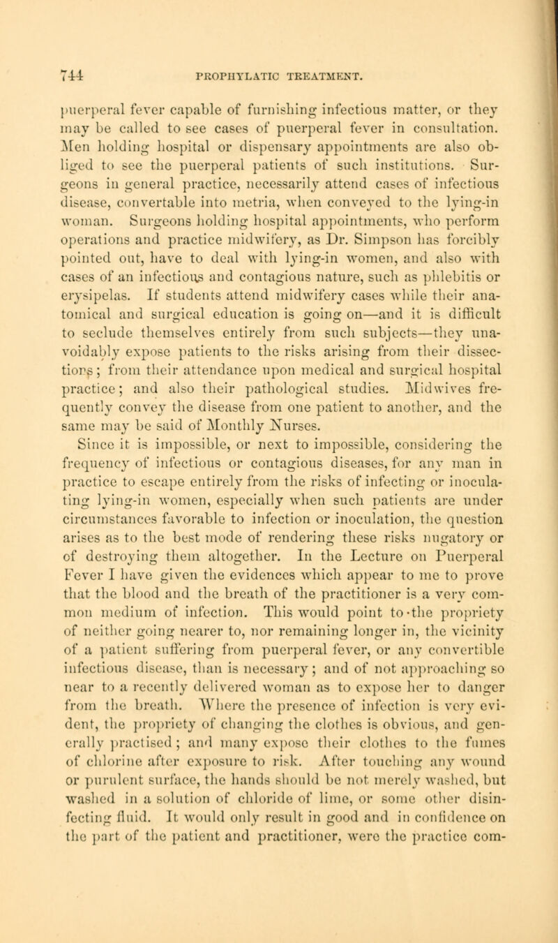 714 PROPIIYLATIC TREATMENT. puerperal fever capable of furnishing infectious matter, or they may be called to see cases of puerperal fever in consultation. Men holding hospital or dispensary appointments are also ob- liged to see the puerperal patients of such institutions. Sur- geons in general practice, necessarily attend cases of infectious disease, convertable into raetria, when conveyed to the lying-in woman. Surgeons holding hospital appointments, who perform operations and practice midwifery, as Dr. Simpson has forcibly pointed out, have to deal with lying-in women, and also with cases of an infectious and contagious nature, such as phlebitis or erysipelas. If students attend midwifery cases while their ana- tomical and surgical education is going on—and it is difficult to seclude themselves entirely from such subjects—they una- voidably expose patients to the risks arising from their dissec- tions ; from their attendance upon medical and surgical hospital practice; and also their pathological studies. Midwives fre- quently convey the disease from one patient to another, and the same may be said of Monthly Nurses. Since it is impossible, or next to impossible, considering the frequency of infectious or contagious diseases, for any man in practice to escape entirely from the risks of infecting or inocula- ting lying-in women, especially when such patients are under circumstances favorable to infection or inoculation, the question arises as to the best mode of rendering these risks nugatory or of destroying them altogether. In the Lecture on Puerperal Fever I have given the evidences which appear to me to prove that the blood and the breath of the practitioner is a very com- mon medium of infection. This would point to-the propriety of neither going nearer to, nor remaining longer in, the vicinity of a patient suffering from puerperal fever, or any convertible infectious disease, than is necessary; and of not approaching so near to a recently delivered woman as to expose her to danger from the breath. Where the presence of infection is very evi- dent, the propriety of changing the clothes is obvious, and gen- erally practised; and many expose their clothes to the fumes of chlorine after exposure to risk. After touching any wound or pnrulent surface, the hands should be not merely washed, but washed in a solution of chloride of lime, or some other disin- fecting fluid. It would only result in good and in confidence on the part of the patient and practitioner, were the practice com-