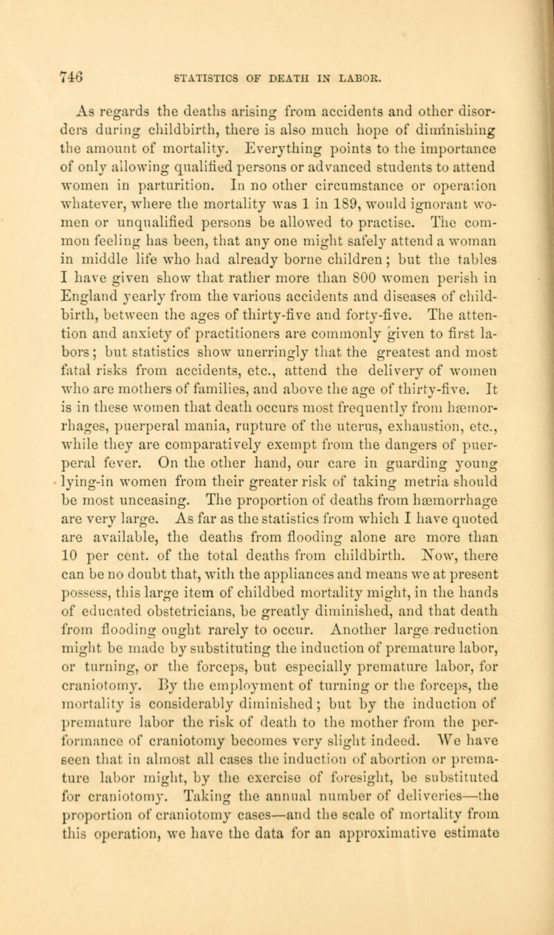 As regards the deaths arising from accidents and other disor- ders during childbirth, there is also much hope of diminishing the amount of mortality. Everything points to the importance of only allowing qualified persons or advanced students to attend women in parturition. In no other circumstance or operation whatever, where the mortality was 1 in 189, would ignorant wo- men or unqualified persons be allowed to practise. The com- mon feeling has been, that any one might safely attend a woman in middle life who had already borne children; but the tables I have given show that rather more than S00 women perish in England yearly from the various accidents and diseases of child- birth, between the ages of thirty-five and forty-five. The atten- tion and anxiety of practitioners are commonly given to first la- bors; but statistics show unerringly that the greatest and most fatal risks from accidents, etc., attend the delivery of women who are mothers of families, and above the age of thirty-five. It is in these women that death occurs most frequently from haemor- rhages, puerperal mania, rupture of the uterus, exhaustion, etc., while they are comparatively exempt from the dangers of puer- peral fever. On the other hand, our care in guarding young lying-in women from their greater risk of taking metria should be most unceasing. The proportion of deaths from haemorrhage are very large. As far as the statistics from which I have quoted are available, the deaths from flooding alone are more than 10 per cent, of the total deaths from childbirth. Kow, there can be no doubt that, with the appliances and means we at present possess, this large item of childbed mortality might, in the hands of educated obstetricians, be greatly diminished, and that death from flooding ought rarely to occur. Another large reduction might be made by substituting the induction of premature labor, or turning, or the forceps, but especially premature labor, for craniotomy. By the employment of turning or the forceps, the mortality is considerably diminished; but by the induction of premature labor the risk of death to the mother from the per- formance of craniotomy becomes very slight indeed. AVre have seen that in almost all cases the induction of abortion or prema- ture labor might, by the exercise of foresight, be substituted for craniotomy. Taking the annual number of deliveries—the proportion of craniotomy cases—and the scale of mortality from this operation, we have the data for an approximative estimate