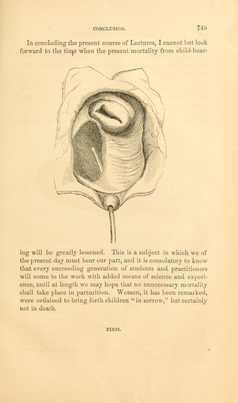 In concluding the present course of Lectures, I cannot but look forward to the time when the present mortality from child-bear- ing will be greatly lessened. This is a subject in which we of the present day must bear our part, and it is consolatory to know that every succeeding generation of students and practitioners will come to the work with added means of science and experi- ence, until at length we may hope that no unnecessary mortality shall take place in parturition. Women, it has been remarked, were ordained to bring forth children in sorrow, but certainly not in death. FINIS.