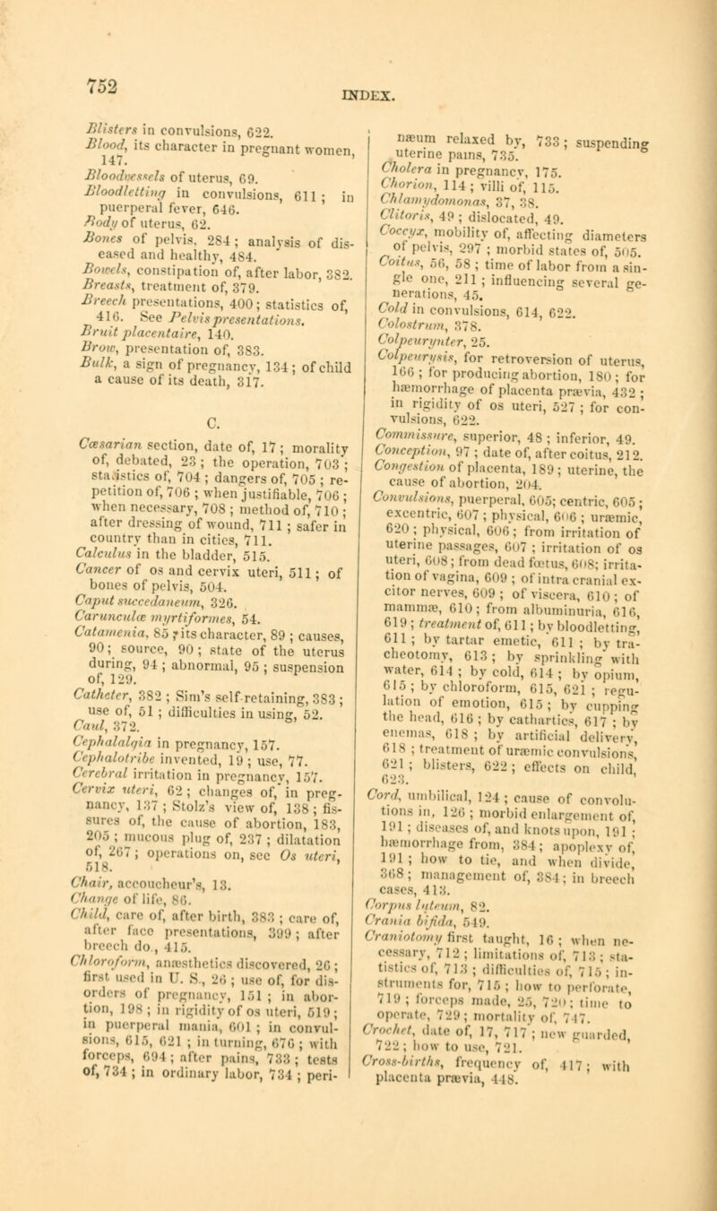 INDEX. Blister* in convulsions, 622. Blood, its character in pregnant women, Bloodvessels of uterus CO. Bloodletting in convulsions, 611; in puerperal fever, 646. Body of uterus, 02. Bones of pelvis. 2S4 ; analysis of dis- eased and healthy, 484. Bowels, constipation of, after labor, 382. Breasts, treatment of, 379. Breech presentations, 400; statistics of, 41.;. See Pelvis presentations. Brud placentaire, 140. Brow, presentation of, 3S3. Bulk, a sign of pregnancy, 134; of child a cause of its death, 317. C. Casarian section, date of, 17 ; morality of, debated, 23; the operation, 703; statistics of, 704 ; dangers of, 705 ; re- petition of, 706 ; when justifiable, 706 ; when necessary, 708 ; method of, 710 ; after dressing of wound, 711 ; safer in country than in cities, 711. Calculus in the bladder, 515. Cancer of os and cervix uteri, 511; of bones of pelvis, 504. Caput sucecdaneum, 326. Caruncuhc myrtiformes, 54. Catamenia, 85 ,* its character, 89 ; causes, 90; source, 90; state of the uterus during, 94 ; abnormal, 95 ; suspension of, 129. Catheter, 382 ; Sim's self-retaining,383; use of, 51 ; difficulties in using, 52. Caul, 372. Cephalalqin in pregnancy, 157. Cephalotribe invented, 19; use, 77. Cerebral irritation in pregnancv, 157. Cervix uteri, 62 ; changes of,' in preg- nancy, 137 ; Stolz's view of, 138; fis- sures of, the cause of abortion, 183, 2<>5 ; mucous plug of, 237 ; dilatation of, 267 ; operations on, see Os uteri, 618. Ch<vr, accoucheur's, 13. Change of life, 86. Child, care of, after birth, 888 ; care of, after lace presentations, 399; after breed) do , | ] ;,. Chloroform, anaesthetics discovered, 26; firsl used in r. s, 26 ; use of, for dis- orders Of pregnancy, 1 .i 1 ; in abor- tion, L98; in rigidity of 03 uteri, 619; in puerperal mania, 601 | in convul- sions, 616, 621 ; in turning, 676 ; with forceps 694 ; after pains, 788; tests Of, 731 ; in ordinary labor, 734 ; peri- suspending naeum relaxed bv, 73 uterine pains, 735*. Cholera in pregnancv, 175. Chorion, 114; villi of, 115. Chlamydomonas, 37, 38. Clitoris, 49 ; dislocated, 49. Coccyx, mobility of, affecting diameters of pelvis, 297 ; morbid states of, 505. Coitus, n(\, 5S ; time of labor from a sin- gle one, 211 ; influencing several ge- nerations, 45. Cold in convulsions, 614, 622. Colostrum, 378. Colpeurynter, 25. Cotpeurysis, for retroversion of uterus, 166; for producing abortion, 180; for haemorrhage of placenta previa, 432 ; in rigidity of os uteri, 527 ; for con- vulsions, 622. Commissure, superior, 48 ; inferior, 49. Conception, 97 ; date of, after coitus, '21-J. Congestion of placenta, 189; uterine, the cause of abortion, 204. Convulsions, puerperal, 605; centric, 605; excentric, 607 j physical, 606 ; uremic, 620 ; physical, 606; from irritation of uterine passages, 607 ; irritation of os uteri, 608; from dead foetus,608; irrita- tion of vagina, 609 ; of intra cranial ex- citor nerves, 609 ; of viscera, 610; of mamma*, 610; from albuminuria, 616, 619; treatment of, M\ ; by bloodletting, 611 ; by tartar emetic, 611; bv tra- cheotomy, 613; by sprinkling'with water, 614 ; by cold, 614 ; bv opium, 615; by chloroform, 615, 621 ; regu- lation of emotion, 615; bv cupping the head, 616; by cathartics, 617 : by enemas, 618 ; by artificial delivery, •;is ; treatment of uremic convulsion's! 621 ; blisters, 622 ; effects on child,' Cord, umbilical, 124; cause of convolu- tions in, 126 ; morbid enlargement of, 191 ; diseases of, and knots upon l«. ] • hemorrhage from. 384 ; apoplexy of, 191 ; bo« to tie, and when divide 368; management of, 884; in breech . 413. Corpus hit, um, 82. Crania bifida, 649. Craniotomy first taught, 16; when ne- cessary, 712 ; limitations of, 713 ; sta- tistics of, 713; difficulties of, 715; in- struments for, 715 ; bow to perforate, 719; forceps made, 25, 720; time to operate, 72'.) ; mortality of, 7 17. Crochet, date of, 17, 717'; new guarded, 722; how to use, 721. Cross-births, frequency of, 417; with placenta previa, I is.