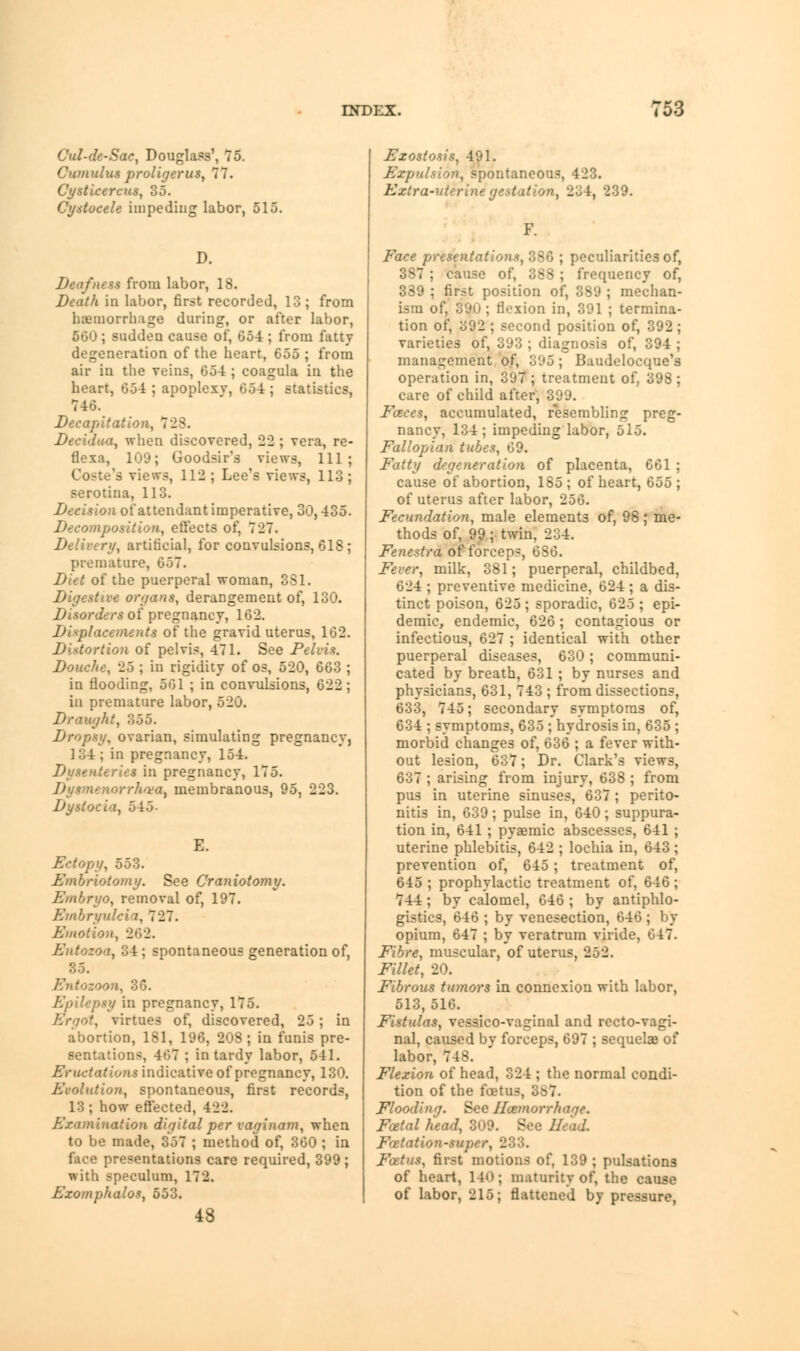 Cul-de-Sac, Douglass', 75. Cumulus proligerus, 77. Cysticercus, 35. Cystocele impeding labor, 515. D. Deafness from labor, 18. Death in labor, first recorded, 13 ; from hemorrhage during, or after labor, 560 ; sudden cause of, 654 ; from fatty degeneration of the heart, 655 ; from air in the veins, 654 ; coagula in the heart, 654 ; apoplexv, 654 ; statistics, 746. Decapitation, 728. Decidua, when discovered, 22 ; vera, re- flexa, 109; Goodsir's views, 111; Coste's views, 112 ; Lee's views, 113; serotina, 113. Decision of attendant imperative, 30,435. Decomposition, effects of, 727. Delivery, artificial, for convulsions, 618; premature, 657. Diet of the puerperal woman, 331. Digestive organs, derangement of, 130. Disorders of pregnancy, 162. Displacements of the gravid uterus, 162. Distortion of pelvis, 471. See Pelvis. Douche, 25 ; in rigidity of os, 520, 663 ; in flooding, 561 ; in convulsions, 622; in premature labor, 520. Draught, 355. Dropsy, ovarian, simulating pregnancy, 134; in pregnancy, 154. Dysenteries in pregnancy, 175. 'orrh'va, membranous, 95, 223. Dystocia, 545- Ectopy, 553. Embriotomy. See Craniotomy. Embryo, removal of, 197. Embryulcin, 7 27. Emotion, 262. Entozoa, 34; spontaneous generation of, 35. Entozoon, 36. ty in pregnancy, 175. . virtues of, discovered, 25; in abortion, 181, 196, 208; in funis pre- sentations, 467 ; in tardy labor, 541. Eructations indicative of pregnancy, 130. Evolution, spontaneous, first records, 13; how effected, 422. Examination digital per vaginam, when to be made, 357 ; method of, 360 ; in face presentations care required, 399; with speculum, 172. Exomphalos, 553. 48 Exostosis, 491. Expulsion, spontaneous, 423. Extra-uterinegestation^ 234, 239. Face presentations, 386 ; peculiarities of, 387 ; cause of, 383 ; frequency of, 339 ; first position of, 389 ; median ism of, 39u ; flexion in, 391 ; termina tion of, 392 ; second position of, 392 varieties of, 393 ; diagnosis of, 394 management of, 395; Baudelocque's operation in, 397; treatment of, 398 care of child after, 399. Faces, accumulated, resembling preg- nancy, 134; impeding labor, 515. Fallopian tubes, 69. Fatty degeneration of placenta, 661 ; cause of abortion, 185; of heart, 655; of uterus after labor, 256. Fecundation, male elements of, 98; me- thods of, 99; twin, 234. Fenestra of forceps, 686. Fever, milk, 381; puerperal, childbed, 624 ; preventive medicine, 624 ; a dis- tinct poison, 625 ; sporadic, 625 ; epi- demic, endemic, 626; contagious or infectious, 627 ; identical with other puerperal diseases, 630; communi- cated by breath, 631 ; by nurses and physicians, 631, 743 ; from dissections, 633, 745; secondary symptoms of, 634 ; symptoms, 635 ; hydrosis in, 635 ; morbid changes of, 636 ; a fever with- out lesion, 637; Dr. Clark's views, 637 ; arising from injury, 638 ; from pus in uterine sinuses, 637 ; perito- nitis in, 639 ; pulse in, 640 ; suppura- tion in, 641 ; pyaemic abscesses, 641 ; uterine phlebitis, 642 ; lochia in, 643 ; prevention of, 645; treatment of, 645 ; prophylactic treatment of, 646; 744; by calomel, 646 ; by antiphlo- gistics, 646 ; by venesection, 646 ; by opium, 647 ; by veratrum viride, 647. Fibre, muscular, of uterus, 252. Fillet, 20. Fibrous tumors in connexion with labor, 513,516. Fistulas, vessico-vaginal and recto-vagi- nal, caused by forceps, 697 ; sequelae of labor, 748. Flexion of head, 324 ; the normal condi- tion of the foetus, 887. Floodinq. See Ihtmorrhaqe. Fatal head, 309. See 1. Foetation-super, 233. Foetus, first motions of, 139 ; pulsations of heart, 140; maturity of, the cause of labor, 215; flattened by pressure,