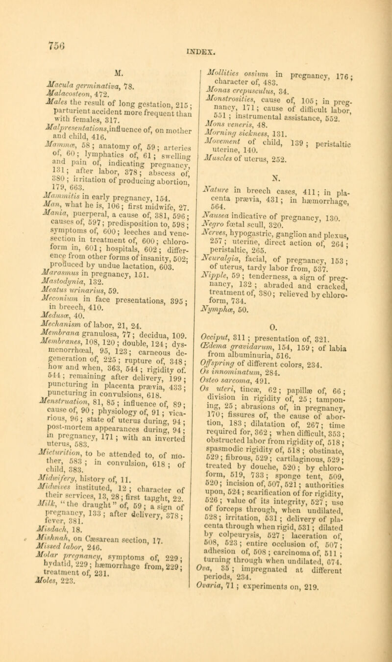 156 U\TDEX. Af. Macula gcrminativa, 78. Malacoateon, 472. Jfa/cs the result of long gestation, 215 • parturient accident more frequent than with females, 317. Molpresentation8,iaSLwnGe of, on mother and child, 416. Mamma, 58; anatomy of, 59; arteries Oi, 60; lymphatics of, 61; swelling and pain of, indicating pregnancy, 131; alter labor, 378; abscess of, 380; irritation of producing abortion, 1 < 9, 663. Mammitis in early pregnancy, 154. Man, what he is, 106; first midwife, 27 Jfama, puerperal, a cause of, 381, 596- causes of, 597; predisposition to, 598 : symptoms of, 600; leeches and vene- section in treatment of, 600; chloro- form in, 6(H; hospitals, 602; differ- ence from other forms of insanity, 502- produced by undue lactation, 603. Marasmus in pregnancy, 151. Mastodynia, 132. Mm tun urinarius, 59. Meconium in face presentations, 395- in breech, 410. Medusae, 40. Mechanism of labor, 21, 24. Membrana granulosa, 77 ; decidua, 109 Membranes, 108, 120; double, 124; dys menorrhoeal, 95, 123; carneous de generation of, 225 ; rupture of, 348 how and when, 363, 544; rigidity of 544; remaining after delivery, 199 puncturing in placenta prama, 433 puncturing in convulsions, 618. Menstruation, 81, 85 ; influence of, 89 cause of, 90 ; physiology of, 91; vica nous, 96 ; state of uterus during, 94 post-mortem appearances during 94 ' pregnancy, 171 ; with an inserted uterus, 583. Micturition, to be attended to, of mo- ther, 583 ; in convulsion, 618 ; of child, 888. Midwifery, history of, 11. Midmves instituted, 12; character of their services, 18, 28; fiwt taught, 2-> Milk, the draught of, 59; assign of pregnancy, 183; after delivery, 378- . 381. ' Ml dock, 18. Mishnah, on Cesarean section 17. Missed labor, 246. Molar pregnancy, symptoms of, 229- hydatid, 229; hemorrhage from 229' treatment of, 231. Moles, 228. Mollitiee ostium in pregnancy, 176 - character of, 4S3. Monas crepuseulus, 34. Monstrosities, cause of, 105; in preg- nancy, 171; cause of dillicult labor 551 ; instrumental assistance, 552 Mons veneris, 48. Morning sickness, 131. Movement of child, 139; peristaltic uterine, 140. Muscles of uterus, 252. ». Nature in breech cases, 411; in pla- centa prama, 431; in haemorrhage, 564. Nausea indicatiye of pregnancy 130 Negro foetal scull, 320. Nerves, hypogastric, ganglion and plexus, 257; uterine, direct action of, 264 • peristaltic, 265. Neuralgia, facial, of pregnancy, 153; of uterus, tardy labor from, 537. Nipple, 59 ; tenderness, a sign of preg- nancy, 132 ; abraded and cracked, treatment of, 380; relieved by chloro- form, 734. Nymphce, 50. 0. Occiput, 311 ; presentation of, 321. (Edema gravidarum, 154, 159; of labia from albuminuria, 516. Ofspri?ig of different colors, 234. Os innominatum, 284. Osleo sarcoma, 491. O.s- uteri, tinea?, 62 ; papilla of, 66; division in rigidity of, 25 ; tampon- ing, 25; abrasions of, in pregnancy, 170; fissures of, the cause of abor- tion, 183 ; dilatation of, 267; time required for, 362 ; when difficult, 353 ; obstructed labor from rigidity of, 518 ; spasmodic rigidity of, 518 ; obstinate' 529; fibrous, 529; cartilaginous, 529; treated by douche, 520; by chloro- form, 519, 733; sponge tent, 609, 520; incision of, 507, 521 ; authorities upon, 524 ; scarification of for rigidity, 526; value of its integrity, 527; use of forceps through, when' undilated, 528; irritation, 531 ; delivery of pla- centa through when rigid, 531 ; dilated by COlpeurysis, 529 ; laceration of, 508, 523; entire occlusion of, 507; adheaiOD of, 508; carcinoma of, 511 ; turning through when undilated, 674. Ova, 86 ; impregnated at different periods, 284. Ovaria, 71 ; experiments on, 219.