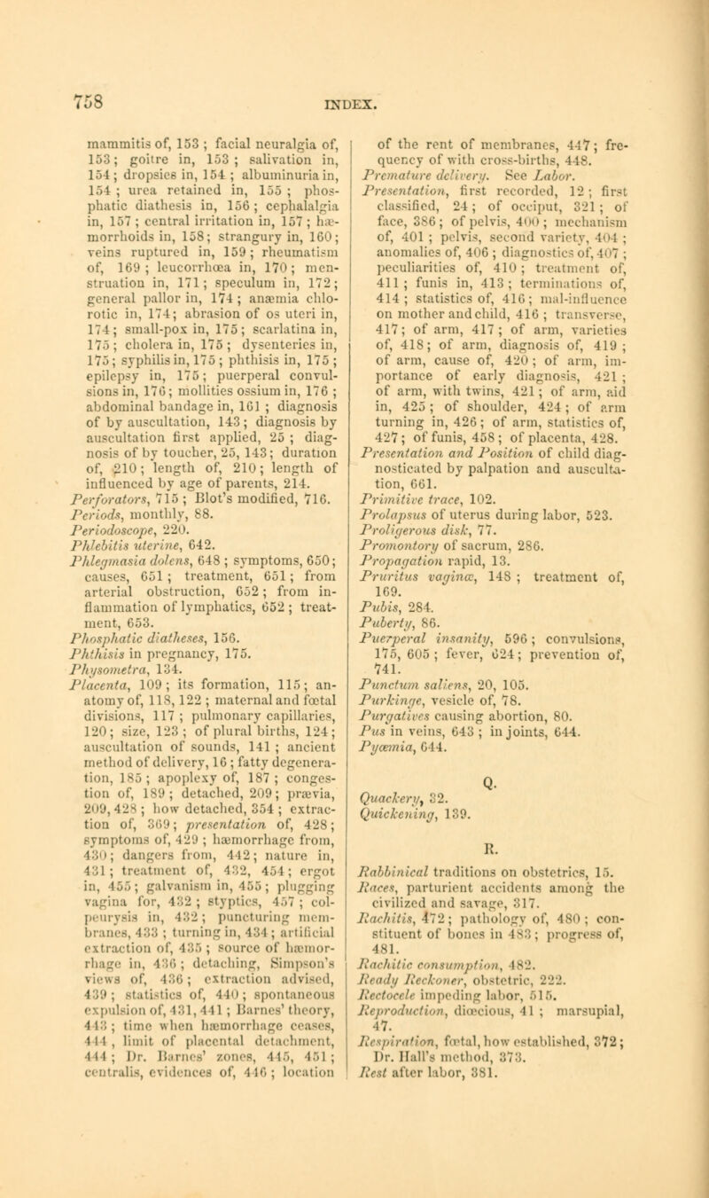 maramitis of, 153 ; facial neuralgia of, 153; goitre in, 153; salivation in, 154 ; dropsies in, 154 ; albuminuria in, 154 ; urea retained in, 155 ; phos- phatic diathesis in, 156 ; cephalalgia in, 157 ; central irritation in, 157 ; hae- morrhoids in, 158; strangury in, 160; veins ruptured in, 159; rheumatism of, 169; leucorrhoea in, 170; men- struation in, 171; speculum in, 172; general pallor in, 174 ; anaemia chlo- rotic in, 174; abrasion of os uteri in, 174; small-pox in, 175; scarlatina in, 175 ; cholera in, 175 ; dysenteries in, 175 ; syphilis in, 175 ; phthisis in, 175 ; epilepsy in, 175; puerperal convul- sions in, 176; mollities ossium in, 176 ; abdominal bandage in, 161 ; diagnosis of by auscultation, 143 ; diagnosis by auscultation first applied, 25 ; diag- nosis of by toucher, 25, 143; duration of, 210 -/length of, 210; length of influenced by age of parents, 214. Perforators, 715 ; Blot's modified, 716. Periods, monthly, 88. Periodoscope, 220. Phlebitis uterine, 642. Phlegmasia do/ens, 648 ; symptoms, 650; causes, 651 ; treatment, 651; from arterial obstruction, 652; from in- flammation of lymphatics, 652; treat- ment, 653. Phosphatic diatlieses, 156. Phthisis in pregnancy, 175. Physometra, 134. Placenta, 109; its formation, 115; an- atomy of, 118,122 ; maternal and foetal divisions, 117 ; pulmonary capillaries, 120; size, 123; of plural births, 124; auscultation of sounds, 141 ; ancient method of delivery, 16 ; fatty degenera- tion, 185; apoplexy of, 187; conges- tion of, 189; detached, 209; praevia, 209, 4'js ; how detached, 354 ; extrac- tion of, 369; presentation of, 428; symptoms of, 429 ; haunorrhagc from, 430; dangers from, 412; nature in, 431; treatment of, 432, 451; ergot in, 455; galvanism in, 155 ; plugging vagina for, 482 ; styptics, 457 ; col- peurysis in, 432; puncturing mem- branes, 433 ; turning in, 434 ; artificial extraction of, 436 ; source of haemor- rhage in, 436; detaching, Simpson's views of, 486; extraction advised, 439; statistics of, 41«>; spontaneous expulsion of, 181,441 ; Barnes1 theory, 448; time when haemorrhage <■• 111, limit of placenta] detachment, •111 ; Dr. Barnes1 zones, 4 16, -1>1 ; centralis, evidences of, 446; location of the rent of membranes, 447; fre- quency of with cross-births, 448. Premature delivery. See Labor. Presentation, first recorded, 12; first classified, 24 ; of occiput, 321 ; of face, 386; of pelvis, 400; mechanism of, 401 ; pelvis, second variety, 404 ; anomalies of, 406 ; diagnostics oi peculiarities of, 410 ; treatment of, 411; funis in, 413; terminations of, 414; statistics of, 416; mal-influence on mother and child, 416 ; transverse, 417; of arm, 417; of arm, varieties of, 418; of arm, diagnosis of, 419; of arm, cause of, 420 ; of arm, im- portance of early diagnosis, 421; of arm, with twins, 421; of arm, aid in, 425 ; of shoulder, 424; of arm turning in, 426; of arm, statistics of, 427; of funis, 458; of placenta, 428. Presentation and Position of child diag- nosticated by palpation and ausculta- tion, 661. Primitive trace, 102. Prolapsus of uterus during labor, 523. Proligerous disk, 77. Promontory of sacrum, 286. Propagation rapid, 13. Pruritus vagina:, 148 ; treatment of, 169. Pubis, 284. Puberty, 86. Puerperal insanity, 596; convulsions, 175, 605; fever, 624; prevention of, 741. Punctum sal/ens, 20, 105. Purkinge, vesicle of, 78. Purgatives causing abortion, 80. Pus in veins, 643 ; in joints, 644. Pyaemia, 614. Quackery, 32. Quickening, 139. R. Rabbinical traditions on obstetrics, 15. Juices, parturient accidents among the civilized and savage, 317. Rachitis, *12; pathology of, 480; con- stituent of bones in Is:;; progress of, 481. Rachitic consumption, 182. Ready Reckoner, obstetric, 222. Rectocele impeding labor, 615. Reproduction, dioecious, 11 ; marsupial, 4 7. Respiration, foetal, how established, 372; Dr. Ball's method, 878. Rest after labor, 381.