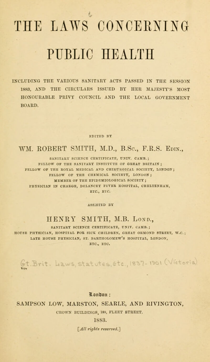 PUBLIC HEALTH INCLUDING THE VARIOUS SANITARY ACTS PASSED IN THE SESSION 1883, AND THE CIRCULARS ISSUED BY HER MAJESTY'S MOST HONOURABLE PRIVY COUNCIL AND THE LOCAL GOVERNMENT BOARD. EDITED BT WM. ROBERT SMITH, M.D., B.Sc, F.R.S. Edin., SANITARY SCIENCE CERTIFICATE, TJNIV. CAJIB.; FELLOW OF THE SANITARY INSTITUTE OF GREAT BRITAIN; FELLOW OF THE ROYAL MEDICAL AND CHIRT/KGICAL SOCIETY, LONDON; FELLOW OF THE CHEMICAL SOCIETY, LONDON ; MEMBER OF THE EPIDEMIOLOGICAL SOCIETY; PHYSICIAN IN CHARGE, DELAN'CEY FEVER HOSPITAL, CHELTENHAM, ETC., ETC. ASSISTED BY HENRY SMITH, M.B. Lond., SANITARY SCIENCE CERTIFICATE, UNIT. CAMB. ; HOrSE PHYSICIAN, HOSPITAL FOR SICK CHILDREN, GREAT ORMOND STREET, W.C. LATE HOUSE PHYSICIAN, ST. BARTHOLOMEW'S HOSPITAL, LONDON, ETC., ETC. Gt/Brit. L.a.wS,,S\a.-; 3,1-ViGI dt'i^ 11 onion : SAMPSON LOW, MARSTON, SEARLE, AND RIVINGTON, CROWN BUTLDIN'GS, 183, FLEET STREET. 1SS3. [All rights reserved.']