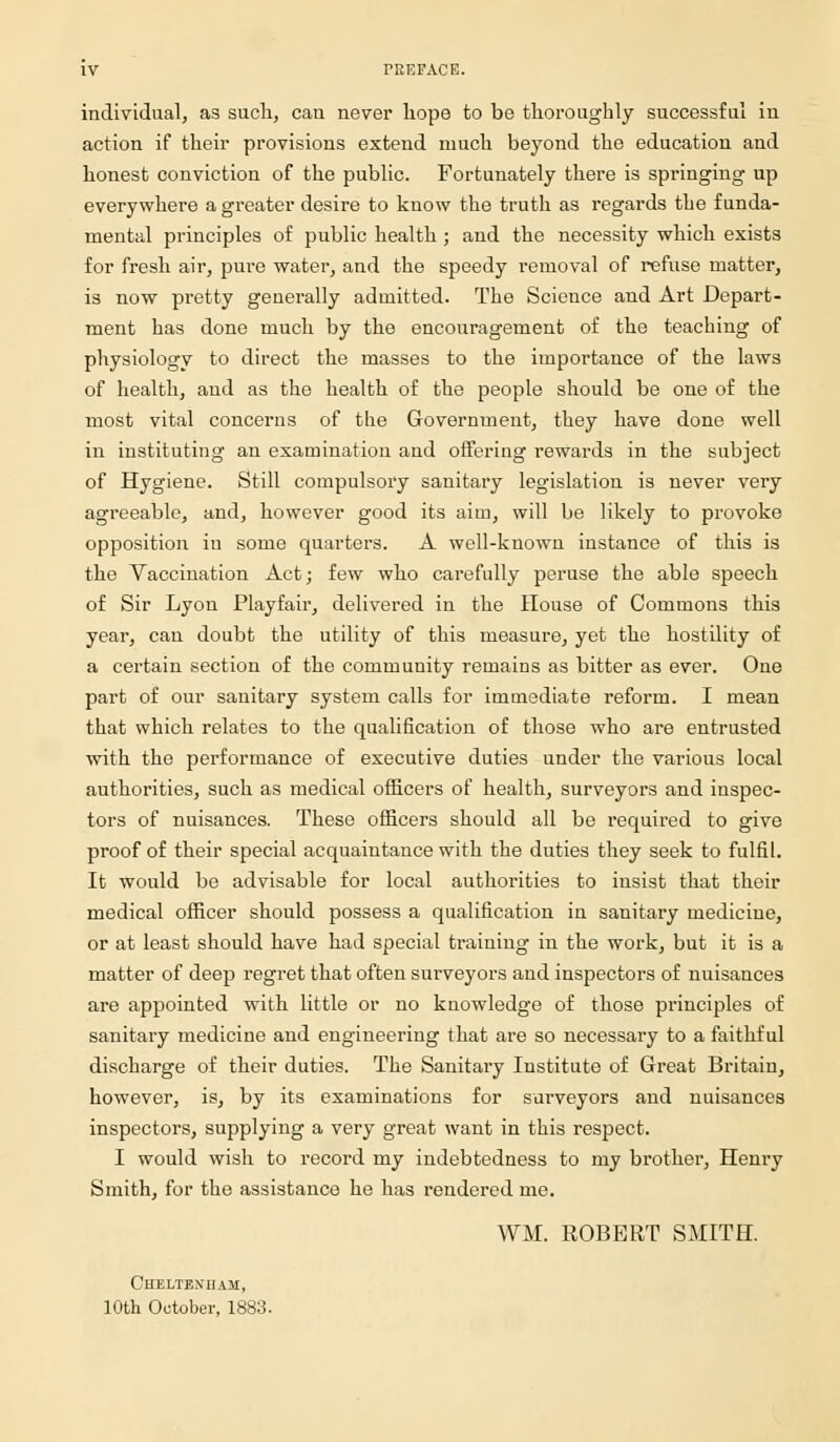 individual, as such, can never hope to be thoroughly successful in action if their provisions extend much beyond the education and honest conviction of the public. Fortunately there is springing up everywhere a greater desire to know the truth as regards the funda- mental principles of public health ; and the necessity which exists for fresh air, pure water, and the speedy removal of refuse matter, is now pretty generally admitted. The Science and Art Depart- ment has done much by the encouragement of the teaching of physiology to direct the masses to the importance of the laws of health, and as the health of the people should be one of the most vital concerns of the Government, they have done well in instituting an examination and offering rewards in the subject of Hygiene. Still compulsory sanitary legislation is never very agreeable, and, however good its aim, will be likely to provoke opposition in some quarters. A well-known instance of this is the Vaccination Act; few who carefully peruse the able speech of Sir Lyon Playfair, delivered in the House of Commons this year, can doubt the utility of this measure, yet the hostility of a certain section of the community remains as bitter as ever. One part of our sanitary system calls for immediate reform. I mean that which relates to the qualification of those who are entrusted with the performance of executive duties under the various local authorities, such as medical officers of health, surveyors and inspec- tors of nuisances. These officers should all be required to give proof of their special acquaintance with the duties they seek to fulfil. It would be advisable for local authorities to insist that their medical officer should possess a qualification in sanitary medicine, or at least should have had special training in the work, but it is a matter of deep regret that often surveyors and inspectors of nuisances are appointed with little or no knowledge of those principles of sanitary medicine and engineering that are so necessary to a faithful discharge of their duties. The Sanitary Institute of Great Britain, however, is, by its examinations for surveyors and nuisances inspectors, supplying a very great want in this respect. I would wish to record my indebtedness to my brother, Henry Smith, for the assistance he has rendered me. WM. ROBERT SMITH. Cheltenham, 10th October, 1883.