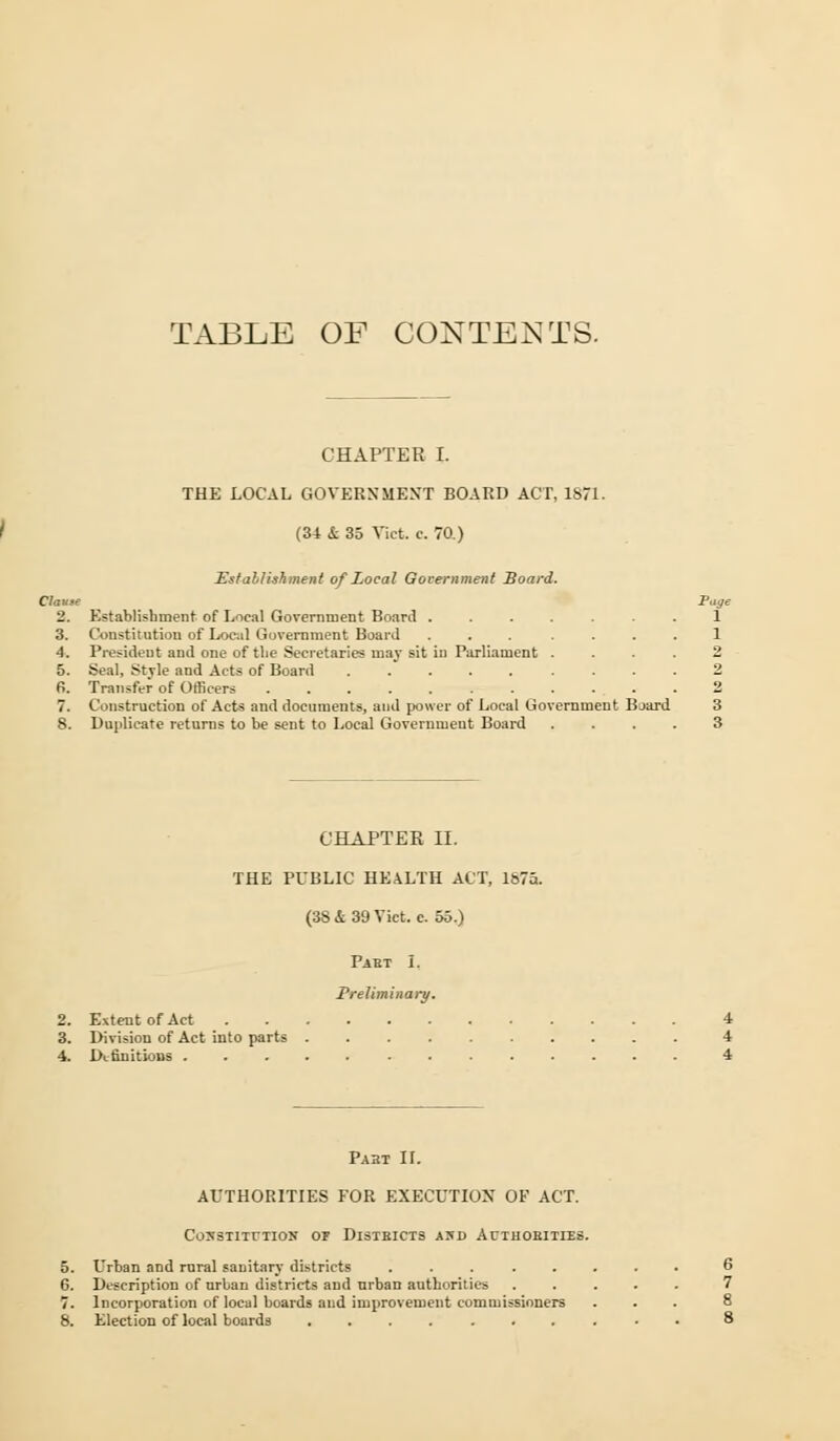 TABLE OF CONTENTS. CHAPTER I. THE LOCAL GOVERNMENT BOARD ACT, 1871. (34 & 35 Vict. c. 70.) Establishment of Local Government Board. Clause Page 2. Establishment of Local Government Board 3. Constitution of Local Government Board 4. President and one of the Secretaries may sit in Parliament 5. Seal, Style and Acts of Board ..... 6. Transfer of Officers ....... Construction of Acts and documents, and power of Local Gov ernment Bjard 3 8. Duplicate returns to be sent to Local Government Board .... 3 CHAPTER II. THE PUBLIC HEALTH ACT, 1875. (38 & 39 Vict. c. 55.) Past I. Preliminary. 2. Extent of Act 4 3. Division of Act into parts 4 4. Definitions 4 Pabt II. AUTHORITIES FOR EXECUTION OF ACT. CONSTITUTION OF DlSIBICTS 4JD AUTHORITIES. 5. Urban and rural sanitary districts ........ 6 6. Description of urban districts and urban authorities ..... 7 7. Incorporation of local boards and improvement commissioners ... 8 8. Election of local boards .......... 8