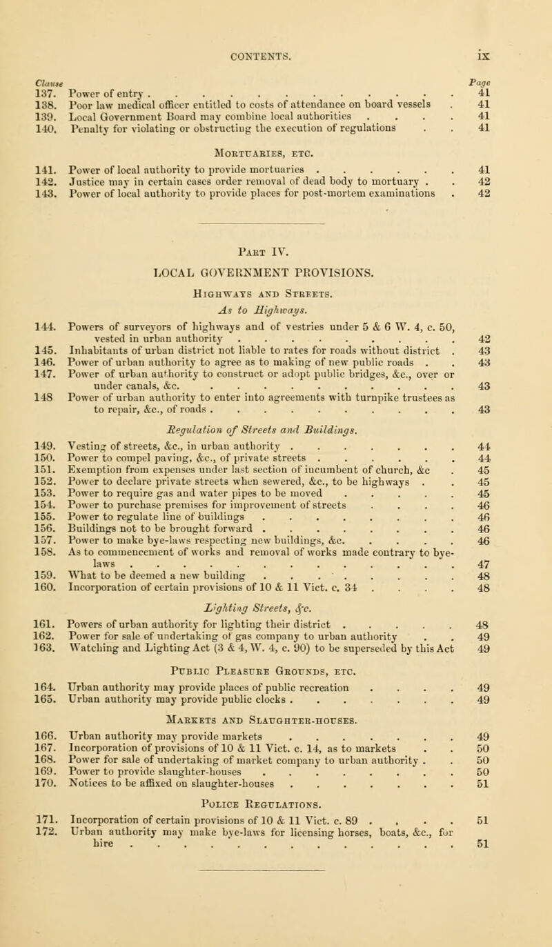 Cknut Page 137. Power of entry 41 138. Poor law medical officer entitled to costs of attendance on board vessels 41 139. Local Government Board may combine local authorities .... 41 140. Penalty for violating or obstructing the execution of regulations . . 41 MOETUAEIES, ETC. 141. Power of local authority to provide mortuaries 41 142. Justice may in certain cases order removal of dead body to mortuary . . 42 143. Power of local authority to provide places for post-mortem examiuatious . 42 Pakt IV. LOCAL GOVERNMENT PROVISIONS. Highways and Streets. As to Highways. 144. Powers of surveyors of highways and of vestries under 5 & 6 W. i, c. 50, vested in urban authority .42 145. Inhabitants of urban district not liable to rates for roads without district . 43 146. Power of urban authority to agree as to making of new public roads . . 43 147. Power of urban authority to coustruct or adopt public bridges, &c, over or under canals, &c. .......... 43 148 Power of urban authority to enter into agreements with turnpike trustees as to repair, &c, of roads .......... 43 Regulation of Streets and Buildings. 149. Vesting of streets, &C, in urban authority ....... 41 150. Power to compel paving, <fcc, of private streets ...... 44 151. Exemption from expenses under last section of incumbent of church, &c . 45 152. Power to declare private streets when sewered, &c., to be highways . . 45 153. Power to require gas and water pipes to be moved ..... 45 154. Power to purchase premises for improvement of streets .... 46 155. Power to regulate line of buildings ........ 46 156. Buildings not to be brought forward ........ 46 157. Power to make bye-laws respecting new buildings, &c. .... 46 158. As to commencement of works and removal of works made contrary to bye- laws ............. 47 159. What to be deemed a new building . . . . . . . . 48 160. Incorporation of certain provisions of 10 & 11 Vict. c. 31 .... 48 L'gMing Streets, $c. 161. Powers of urban authority for lighting their district ..... 48 162. Power for sale of undertaking of gas company to urban authority . . 49 163. Watching and Lighting Act (3 & 4, W. 4, c. 90) to be superseded by this Act 49 Public Pleasure Grounds, etc. 164. Urban authority may provide places of public recreation .... 49 165. Urban authority may provide public clocks ....... 49 Markets and Slaughter-houses. 166. Urban authority may provide markets 49 167. Incorporation of provisions of 10 & 11 Vict. c. 14, as to markets . . 50 168. Power for sale of undertaking of market company to urban authority . . 50 169. Power to provide slaughter-houses ........ 50 170. Notices to be affixed on slaughter-houses ....... 51 Police Regulations. 171. Incorporation of certain provisions of 10 & 11 Vict. c. 89 .... 51 172. Urban authority may make bye-laws for licensing horses, boats, &c., for hire . 51