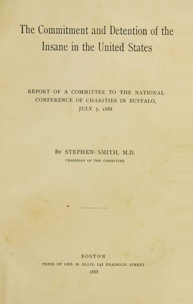 Insane in the United States REPORT OF A COMMITTEE TO THE NATIONAL CONFERENCE OF CHARITIES IN BUFFALO, JULY 7, 1888 By STEPHEN SMITH, M.D. CHAIRMAN OK THE COMMITTEE BOSTON PRESS OF GEO. H. ELLIS, I4I FRANKLIN STREET I8S8