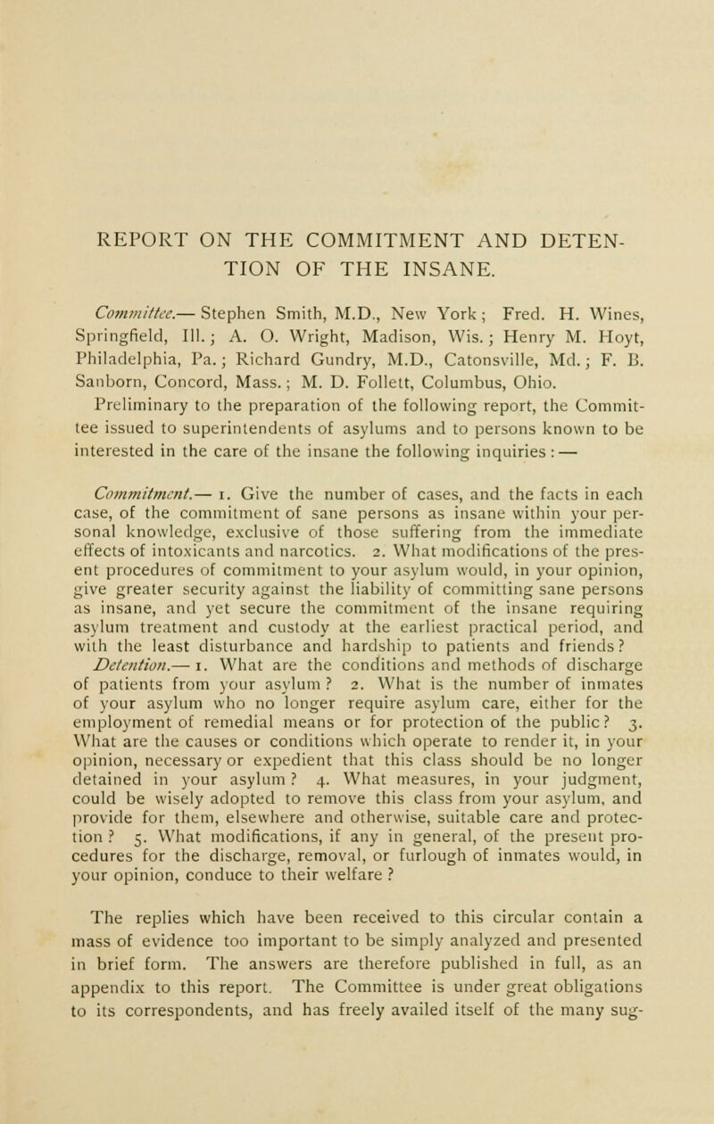 REPORT ON THE COMMITMENT AND DETEN- TION OF THE INSANE. Committee.— Stephen Smith, M.D., New York; Fred. H. Wines, Springfield, 111.; A. O. Wright, Madison, Wis.; Henry M. Hoyt, Philadelphia, Pa.; Richard Gundry, M.D., Catonsville, Md.; F. B. Sanborn, Concord, Mass.; M. D. Follett, Columbus, Ohio. Preliminary to the preparation of the following report, the Commit- tee issued to superintendents of asylums and to persons known to be interested in the care of the insane the following inquiries : — Commitment.— i. Give the number of cases, and the facts in each case, of the commitment of sane persons as insane within your per- sonal knowledge, exclusive of those suffering from the immediate effects of intoxicants and narcotics. 2. What modifications of the pres- ent procedures of commitment to your asylum would, in your opinion, give greater security against the liability of committing sane persons as insane, and yet secure the commitment of the insane requiring asylum treatment and custody at the earliest practical period, and with the least disturbance and hardship to patients and friends ? Detention.— 1. What are the conditions and methods of discharge of patients from your asylum ? 2. What is the number of inmates of your asylum who no longer require asylum care, either for the employment of remedial means or for protection of the public? 3. What are the causes or conditions which operate to render it, in your opinion, necessary or expedient that this class should be no longer detained in your asylum ? 4. What measures, in your judgment, could be wisely adopted to remove this class from your asylum, and provide for them, elsewhere and otherwise, suitable care and protec- tion ? 5. What modifications, if any in general, of the present pro- cedures for the discharge, removal, or furlough of inmates would, in your opinion, conduce to their welfare ? The replies which have been received to this circular contain a mass of evidence too important to be simply analyzed and presented in brief form. The answers are therefore published in full, as an appendix to this report. The Committee is under great obligations to its correspondents, and has freely availed itself of the many sug-