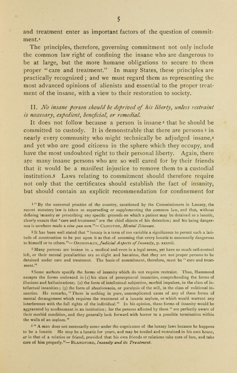s and treatment enter as important factors of the question of commit- ment.1 The principles, therefore, governing commitment not only include the common law right of confining the insane who are dangerous to be at large, but the more humane obligations to secure to them proper care and treatment. In many States, these principles are practically recognized ; and we must regard them as representing the most advanced opinions of alienists and essential to the proper treat- ment of the insane, with a view to their restoration to society. II. No insane person should be deprived of his liberty, unless restraint is necessary, expedient, beneficial, or remedial. It does not follow because a person is insane2 that he should be committed to custody. It is demonstrable that there are persons 3 in nearly every community who might technically be adjudged insane,-* and yet who are good citizens in the sphere which they occupy, and have the most undoubted right to their personal liberty. Again, there are many insane persons who are so well cared for by their friends that it would be a manifest injustice to remove them to a custodial institution.s Laws relating to commitment should therefore require not only that the certificates should establish the fact of insanity, but should contain an explicit recommendation for confinement for 1 By the universal practice of the country, sanctioned by the Commissioners in Lunacy, the recent statutory law is taken as superseding or supplementing the common law, and that, without denning insanity or prescribing any specific grounds on which a patient may be detained as a lunatic, clearly enacts that'care and treatment' are the chief objects of his detention; and his being danger- ous is nowhere made a sine qua tton,— Clouston, Mental Diseases. 2 It has been well stated that  lunacy is a term of too variable a significance to permit such a lati- tude of construction to be put upon it as that of assuming that every lunatic is necessarily dangerous to himself or to others.'*— Ordronaux, Judicial Aspects of Insanity, p. xxxviii. 3 Many persons are insane in a medical and even in a legal sense, yet have so much self-control left, or their mental peculiarities are so slight and harmless, that they are not proper persons to be detained under care and treatment. The basis of commitment, therefore, must be  care and treat- ment. 4 Some authors specify the forms of insanity which do not require restraint. Thus, Hammond excepts the forms embraced in (i) his class of perceptional insanities, comprehending the forms of illusions and hallucinations; (2) the form of intellectual subjective, morbid impulses, in the class of in- tellectual insanities; (3) the form of abanlomania, or paralysis of the will, in the class of volitional in- sanities. He remarks,  There is nothing in pure, uncomplicated cases of any of these forms of mental derangement which requires the treatment of a lunatic asylum, or which would warrant any interference with the full rights of the individual. In his opinion, these forms of insanity would be aggravated by confinement in an institution; for the persons affected by them  are perfectly aware of their morbid condition, and they generally look forward with horror to a possible termination within the walls of an asylum. 5  A man does not necessarily come under the cognizance of the lunacy laws because he happens to be a lunatic He may be a lunatic for years, and may be tended and restrained in his own house, or in that of a relative or friend, provided that his own friends or relations take care of him, and take care of him properly.— Blandford, Insanity and its Treatment.