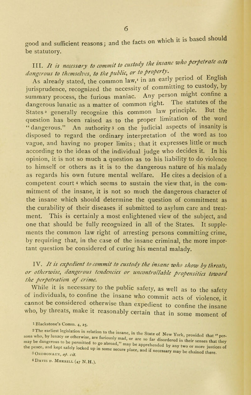 good and sufficient reasons; and the facts on which it is based should be statutory. III. It is necessary to commit to custody the insane who perpetrate acts dangerous to themselves, to the public, or to property. As already stated, the common law,- in an early period of English jurisprudence, recognized the necessity of committing to custody, by summary process, the furious maniac. Any person might confine a dangerous lunatic as a matter of common right. The statutes of the States2 generally recognize this common law principle. But the question has been raised as to the proper limitation of the word dangerous. An authority3 on the judicial aspects of insanity is disposed to regard the ordinary interpretation of the word as too vague, and having no proper limits ; that it expresses little or much according to the ideas of the individual judge who decides it. In his opinion, it is not so much a question as to his liability to do violence to himself or others as it is to the dangerous nature of his malady as regards his own future mental welfare. He cites a decision of a competent court 4 which seems to sustain the view that, in the com- mitment of the insane, it is not so much the dangerous character of the insane which should determine the question of commitment as the curability of their diseases if submitted to asylum care and treat- ment. This is certainly a most enlightened view of the subject, and one that should be fully recognized in all of the States. It supple- ments the common law right of arresting persons committing crime, by requiring that, in the case of the insane criminal, the more impor- tant question be considered of curing his mental malady. IV. // is expedient to commit to custody the insane who show by threats, or otherwise, dangerous tendencies or uncontrollable propensities toward the perpetration of crime. While it is necessary to the public safety, as well as to the safety of individuals, to confine the insane who commit acts of violence, it cannot be considered otherwise than expedient to confine the insane who, by threats, make it reasonably certain that in some moment of 1 Elackstone's Comm, 4, 25. 2 The earliest legislation in relation to the insane, in the State of N,w v t -j J ,. , ,he ~zrr :filocked up£ ■^^s^kset of i Davis v. Merrill (47 N.H.).