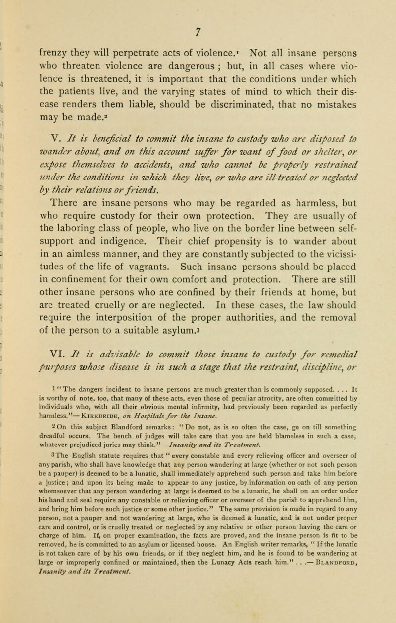 frenzy they will perpetrate acts of violence.' Not all insane persons who threaten violence are dangerous ; but, in all cases where vio- lence is threatened, it is important that the conditions under which the patients live, and the varying states of mind to which their dis- ease renders them liable, should be discriminated, that no mistakes may be made.2 V. // is beneficial to commit the insane to custody who are disposed to wander about, and on this account suffer for want of food or shelter, or expose themselves to accidents, and who cannot be properly restrained under the conditions in which they live, or who are ill-treated or neglected by their relations or friends. There are insane persons who may be regarded as harmless, but who require custody for their own protection. They are usually of the laboring class of people, who live on the border line between self- support and indigence. Their chief propensity is to wander about in an aimless manner, and they are constantly subjected to the vicissi- tudes of the life of vagrants. Such insane persons should be placed in confinement for their own comfort and protection. There are still other insane persons who are confined by their friends at home, but are treated cruelly or are neglected. In these cases, the law should require the interposition of the proper authorities, and the removal of the person to a suitable asylum.3 VI. // is advisable to commit those insane to custody for remedial purposes whose disease is in such a stage that the restraint, discipline, or 1  The dangers incident to insane persons are much greater than is commonly supposed. ... It is worthy of note, too, that many of these acts, even those of peculiar atrocity, are often committed by individuals who, with all their obvious mental infirmity, had previously been regarded as perfectly harmless.—Kikkbride, on Hospitals for the Insane. 2On this subject Blandford remarks: Do not, as is so often the case, go on till something dreadful occurs. The bench of judges will take care that you are held blameless in such a case, whatever prejudiced juries may think.— Insanity and its Treatment. 3The English statute requires that  every constable and every relieving officer and overseer of any parish, who shall have knowledge that any person wandering at large (whether or not such person be a pauper) is deemed to be a lunatic, shall immediately apprehend such person and take him before .i justice; and upon its being made to appear to any justice, by information on oath of any person whomsoever that any person wandering at large is deemed to be a lunatic, he shall on an order under his hand and seal require any constable or relieving officer or overseer of the parish to apprehend him, and bring him before such justice or some other justice. The same provision is made in regard to any person, not a pauper and not wandering at large, who is deemed a lunatic, and is not under proper care and control, or is cruelly treated or neglected by any relative or other person having the care or charge of him. If, on proper examination, the facts are proved, and the insane person is fit to be removed, he is committed to an asylum or licensed house. An English writer remarks, If the lunatic is not taken care of by his own friends, or if tbey neglect him, and he is found to be wandering at large or improperly confined or maintained, then the Lunacy Acts reach him. . . .— Blandford, Insanity and its Treatment.