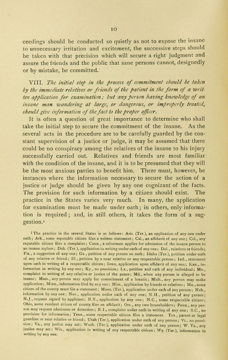 IO ceedings should be conducted so quietly as not to expose the insane to unnecessary irritation and excitement, the successive steps should be taken with that precision which will secure a right judgment and assure the friends and the public that sane persons cannot, designedly or by mistake, be committed. VIII. The initial step in the process of commitment should be taken by the immediate relatives or friends of the patient in the form of a writ- ten application for examination ; but any person having knowledge of an insane man wandering at large, or dangerous, or improperly treated, should give information of the fact to the proper officer. It is often a question of great importance to determine who shall take the initial step to secure the commitment of the insane. As the several acts in the procedure are to be carefully guarded by the con- stant supervision of a justice or judge, it may be assumed that there could be no conspiracy among the relatives of the insane to his injury successfully carried out. Relatives and friends are most familiar with the condition of the insane, and it is to be presumed that they will be the most anxious parties to benefit him. There must, however, be instances where the information necessary to secure the action of a justice or judge should be given by any one cognizant of the facts. The provision for such information by a citizen should exist. The practice in the States varies very much. In many, the application for examination must be made under oath; in others, only informa- tion is required; and, in still others, it takes the form of a sug- gestion.1 IThe practice in the several States is as follows: Ariz. (Ter.), an application of any one under oath ; Ark., some reputable citizen files a written statement; Cal., an affidavit of any one ; Col., any reputable citizen files a complaint; Conn., a selectman applies for admission of the insane person to an insane asylum; Dak. (Ter.), application in writing under oath of anyone; Del., relatives or friends; Fla., a suggestion of any one; Ga , petition of any person on oath; Idaho (Ter.), petition under oath of any relative or friend; 111., petition by a near relative or any respectable person; Ind., statement upon oath in writing of a respectable citizen ; Iowa, application upon affidavit of any one ; Kan., in- formation in writing by any one; Ky., no provision; La., petition and oath of any individual; Me., complaint in writing of any relative or justice of the peace; Md., when any person is alleged to be insane; Mass., any person may apply for commitment of a lunatic; Mich., any person may make application; Minn., information filed by any one; Miss., application by friends or relatives; Mo., some citizen of the county must file a statement; Mont. (Ter.), application under oath of any person ; Neb., information by any one; Nev., application under oath of any one; N.H., petition of any person; N.J., request signed by applicant; N.Y., application by any one; N.C., some respectable citizen; Ohio, some resident cilizen of county files an affidavit; Ore., any two householders; Penn., any per- son may request admission or detention ; R.I., complaint under oath in writing of any one ; S.C., no provision for information; Tenn., some respectable citizen files a statement. Tex., parent or legal guardian or near relative or friend ; Utah (Ter.), application under oath of any person ; Vt., no provi- sion ; Va., any justice may act; Wash. (Ter.), application under oath of any person; W. Va., any justice may act; Wis., application in writing of any respectable citizen; Wy. (Ter.), information in writing by any one.