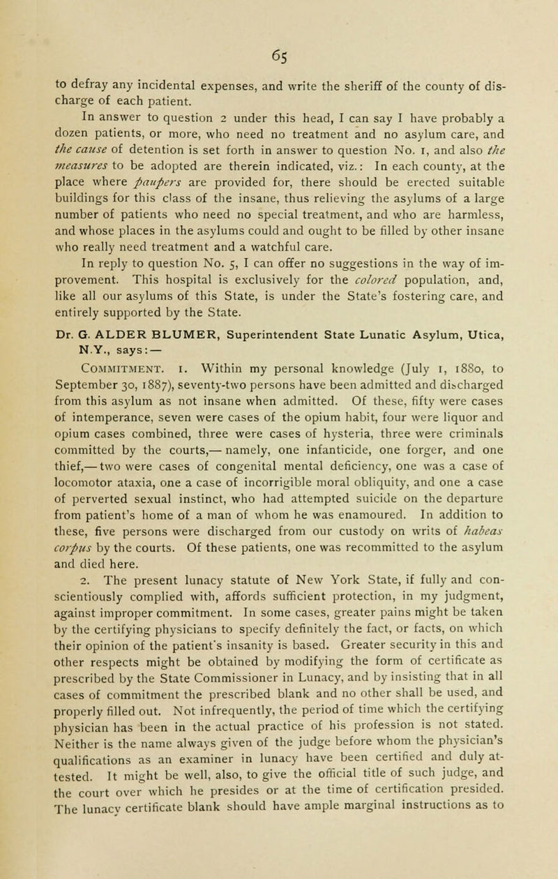 to defray any incidental expenses, and write the sheriff of the county of dis- charge of each patient. In answer to question 2 under this head, I can say I have probably a dozen patients, or more, who need no treatment and no asylum care, and the cause of detention is set forth in answer to question No. I, and also the measures to be adopted are therein indicated, viz.: In each county, at the place where paupers are provided for, there should be erected suitable buildings for this class of the insane, thus relieving the asylums of a large number of patients who need no special treatment, and who are harmless, and whose places in the asylums could and ought to be filled by other insane who really need treatment and a watchful care. In reply to question No. 5, I can offer no suggestions in the way of im- provement. This hospital is exclusively for the colored population, and, like all our asylums of this State, is under the State's fostering care, and entirely supported by the State. Dr. G. ALDER BLUMER, Superintendent State Lunatic Asylum, Utica, N.Y., says: — Commitment, i. Within my personal knowledge (July 1, 1880, to September 30, 1887), seventy-two persons have been admitted and discharged from this asylum as not insane when admitted. Of these, fifty were cases of intemperance, seven were cases of the opium habit, four were liquor and opium cases combined, three were cases of hysteria, three were criminals committed by the courts,— namely, one infanticide, one forger, and one thief,— two were cases of congenital mental deficiency, one was a case of locomotor ataxia, one a case of incorrigible moral obliquity, and one a case of perverted sexual instinct, who had attempted suicide on the departure from patient's home of a man of whom he was enamoured. In addition to these, five persons were discharged from our custody on writs of habeas corpus by the courts. Of these patients, one was recommitted to the asylum and died here. 2. The present lunacy statute of New York State, if fully and con- scientiously complied with, affords sufficient protection, in my judgment, against improper commitment. In some cases, greater pains might be taken by the certifying physicians to specify definitely the fact, or facts, on which their opinion of the patient's insanity is based. Greater security in this and other respects might be obtained by modifying the form of certificate as prescribed by the State Commissioner in Lunacy, and by insisting that in all cases of commitment the prescribed blank and no other shall be used, and properly filled out. Not infrequently, the period of time which the certifying physician has been in the actual practice of his profession is not stated. Neither is the name always given of the judge before whom the physician's qualifications as an examiner in lunacy have been certified and duly at- tested. It might be well, also, to give the official title of such judge, and the court over which he presides or at the time of certification presided. The lunacv certificate blank should have ample marginal instructions as to