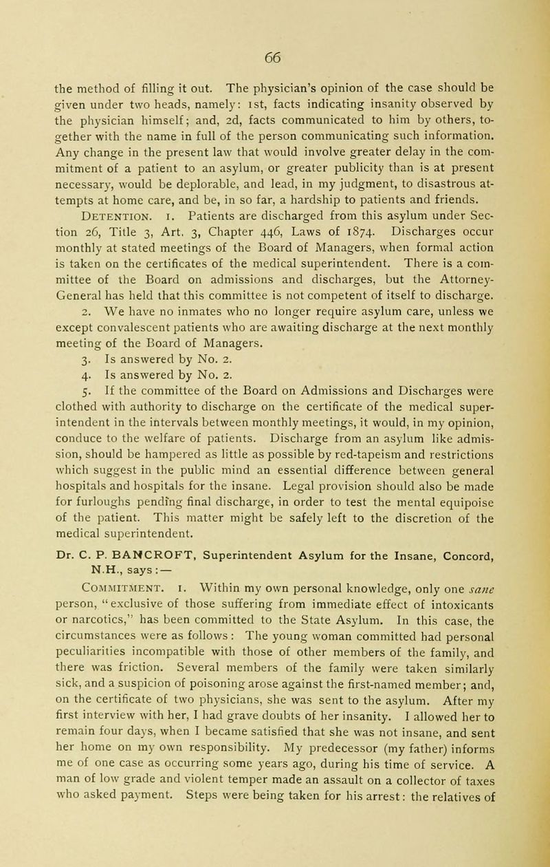 the method of filling it out. The physician's opinion of the case should be given under two heads, namely: ist, facts indicating insanity observed by the physician himself; and, 2d, facts communicated to him by others, to- gether with the name in full of the person communicating such information. Any change in the present law that would involve greater delay in the com- mitment of a patient to an asylum, or greater publicity than is at present necessary, would be deplorable, and lead, in my judgment, to disastrous at- tempts at home care, and be, in so far, a hardship to patients and friends. Detention, i. Patients are discharged from this asylum under Sec- tion 26, Title 3, Art. 3, Chapter 446, Laws of 1874. Discharges occur monthly at stated meetings of the Board of Managers, when formal action is taken on the certificates of the medical superintendent. There is a com- mittee of the Board on admissions and discharges, but the Attorney- General has held that this committee is not competent of itself to discharge. 2. We have no inmates who no longer require asylum care, unless we except convalescent patients who are awaiting discharge at the next monthly meeting of the Board of Managers. 3. Is answered by No. 2. 4. Is answered by No. 2. 5. If the committee of the Board on Admissions and Discharges were clothed with authority to discharge on the certificate of the medical super- intendent in the intervals between monthly meetings, it would, in my opinion, conduce to the welfare of patients. Discharge from an asylum like admis- sion, should be hampered as little as possible by red-tapeism and restrictions which suggest in the public mind an essential difference between general hospitals and hospitals for the insane. Legal provision should also be made for furloughs pending final discharge, in order to test the mental equipoise of the patient. This matter might be safely left to the discretion of the medical superintendent. Dr. C. P. BANCROFT, Superintendent Asylum for the Insane, Concord, N.H., says : — Commitment, i. Within my own personal knowledge, only one sane person, exclusive of those suffering from immediate effect of intoxicants or narcotics, has been committed to the State Asylum. In this case, the circumstances were as follows: The young woman committed had personal peculiarities incompatible with those of other members of the family, and there was friction. Several members of the family were taken similarly sick, and a suspicion of poisoning arose against the first-named member; and, on the certificate of two physicians, she was sent to the asylum. After my first interview with her, I had grave doubts of her insanity. I allowed her to remain four days, when I became satisfied that she was not insane, and sent her home on my own responsibility. My predecessor (my father) informs me of one case as occurring some years ago, during his time of service. A man of low grade and violent temper made an assault on a collector of taxes who asked payment. Steps were being taken for his arrest: the relatives of