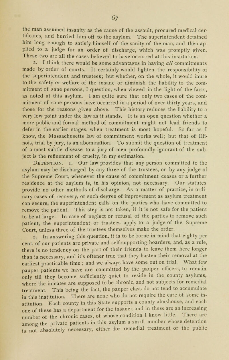 6/ the man assumed insanity as the cause of the assault, procured medical cer- tificates, and hurried him off to the asylum. The superintendent detained him long enough to satisfy himself of the sanity of the man, and then ap- plied to a judge for an order of discharge, which was promptly given. These two are all the cases believed to have occurred at this institution. 2. I think there would be some advantages in having all commitments made by order of courts. It certainly would lighten the responsibility of the superintendent and trustees; but whether, on the whole, it would inure to the safety or welfare of the insane or diminish the liability to the com- mitment of sane persons, I question, when viewed in the light of the facts, as noted at this asylum. I am quite sure that only two cases of the com- mitment of sane persons have occurred in a period of over thirty years, and those for the reasons given above. This history reduces the liability to a very low point under the law as it stands. It is an open question whether a more public and formal method of commitment might not lead friends to defer in the earlier stages, when treatment is most hopeful. So far as I know, the Massachusetts law of commitment works well; but that of Illi- nois, trial by jury, is an abomination. To submit the question of treatment of a most subtle disease to a jury of men profoundly ignorant of the sub- ject is the refinement of cruelty, in my estimation. Detention, i. Our law provides that any person committed to the asylum may be discharged by any three of the trustees, or by any judge of the Supreme Court, whenever the cause of commitment ceases or a further residence at the asylum is, in his opinion, not necessary. Our statutes provide no other methods of discharge. As a matter of practice, in ordi- nary cases of recovery, or such degree of improvement as asylum treatment can secure, the superintendent calls on the parties who have committed to remove the patient. This step is not taken, if it is not safe for the patient to be at large. In case of neglect or refusal of the parties to remove such patient, the superintendent or trustees apply to a judge of the Supreme Court, unless three of the trustees themselves make the order. 2. In answering this question, it is to be borne in mind that eighty per cent, of our patients are private and self-supporting boarders, and, as a rule, there is no tendency on the part of their friends to leave them here longer than is necessary, and it's oftener true that they hasten their removal at the earliest practicable time ; and we always have some out on trial. What few pauper patients we have are committed by the pauper officers, to remain only till they become sufficiently quiet to reside in the county asylums, where the inmates are supposed to be chronic, and not subjects for remedial treatment. This being the fact, the pauper class do not tend to accumulate in this institution. There are none who do not require the care of some in- stitution. Each county in this State supports a county almshouse, and each one of these has a department for the insane; and in these are an increasing number of the chronic cases, of whose condition I know little. There are among the private patients in this asylum a sm ill number whose detention is not absolutely necessary, either for remedial treatment or the public