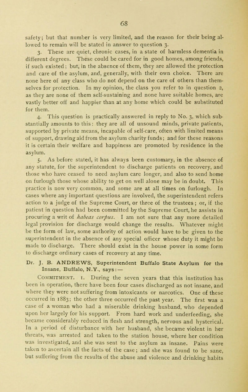 safety; but that number is very limited, and the reason for their being al- lowed to remain will be stated in answer to question 3. 3. These are quiet, chronic cases, in a state of harmless dementia in different degrees. These could be cared for in good homes, among friends, if such existed; but, in the absence of them, they are allowed the protection and care of the asylum, and, generally, with their own choice. There are none here of any class who do not depend on the care of others than them- selves for protection. In my opinion, the class you refer to in question 2, as they are none of them self-sustaining and none have suitable homes, are vastly better off and happier than at any home which could be substituted for them. 4. This question is practically answered in reply to No. 3, which sub- stantially amounts to this : they are all of unsound minds, private patients, supported by private means, incapable of self-care, often with limited means of support, drawing aid from the asylum charity funds; and for these reasons it is certain their welfare and happiness are promoted by residence in the asylum. 5. As before stated, it has always been customary, in the absence of any statute, for the superintendent to discharge patients on recovery, and those who have ceased to need asylum care longer, and also to send home on furlough those whose ability to get on well alone may be in doubt. This practice is now very common, and some are at all times on furlough. In cases where any important questions are involved, the superintendent refers action to a judge of the Supreme Court, or three of the trustees ; or, if the patient in question had been committed by the Supreme Court, he assists in procuring a writ of habeas corpus. I am not sure that any more detailed legal provision for discharge would change the results. Whatever might be the form of law, some authority of action would have to be given to the superintendent in the absence of any special officer whose duty it might be made to discharge. There should exist in the house power in some form to discharge ordinary cases of recovery at any time. Dr. J. B. ANDREWS, Superintendent Buffalo State Asylum for the Insane, Buffalo, N.Y., says: — Commitment, i. During the seven years that this institution has been in operation, there have been four cases discharged as not insane, and where they were not suffering from intoxicants or narcotics. One of these occurred in 1883; the other three occurred the past year. The first was a case of a woman who had a miserable drinking husband, who depended upon her largely for his support. From hard work and underfeeding, she became considerably reduced in flesh and strength, nervous and hysterical. In a period of disturbance with her husband, she became violent in her threats, was arrested and taken to the station house, where her condition was investigated, and she was sent to the asylum as insane. Pains were taken to ascertain all the facts of the case; and she was found to be sane, but suffering from the results of the abuse and violence and drinking habits