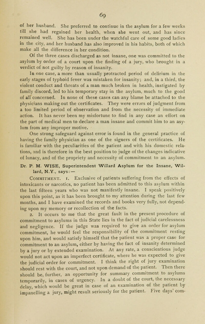 of her husband. She preferred to continue in the asylum for a few weeks till she had regained her health, when she went out, and has since remained well. She has been under the watchful care of some good ladies in the city, and her husband has also improved in his habits, both of which make all the difference in her condition. Of the three cases discharged as not insane, one was committed to the asylum by order of a court upon the finding of a jury, who brought in a verdict of not guilty by reason of insanity. In one case, a more than usually protracted period of delirium in the early stages of typhoid fever was mistaken for insanity; and, in a third, the violent conduct and threats of a man much broken in health, instigated by family discord, led to his temporary stay in the asylum, much to the good of all concerned. In none of these cases can any blame be attached to the physicians making out the certificates. They were errors of judgment from a too limited period of observation and from the necessity of immediate action. It has never been my misfortune to find in any case an effort on the part of medical men to declare a man insane and commit him to an asy- lum from any improper motive. One strong safeguard against error is found in the general practice of having the family physician as one of the signers of the certificates. He is familiar with the peculiarities of the patient and with his domestic rela- tions, and is therefore in the best position to judge of the changes indicative of lunacy, and of the propriety and necessity of commitment to an asylum. Dr. P. M. WISE, Superintendent Willard Asylum for the Insane, Wil- lard, N.Y., says: — Commitment, i. Exclusive of patients suffering from the effects of intoxicants or narcotics, no patient has been admitted to this asylum within the last fifteen years who was not manifestly insane. I speak positively upon this point, as it has been brought to my attention during the last few months, and I have examined the records and books very fully, not depend- ing upon my memory or recollection of the facts. 2. It occurs to me that the great fault in the present procedure of commitment to asylums in this State lies in the fact of judicial carelessness and negligence. If the judge was required to give an order for asylum commitment, he would feel the responsibility of the commitment resting upon him, and would satisfy himself that the patient was a proper case for commitment to an asylum, either by having the fact of insanity determined by a jury or by extended examination. At any rate, a conscientious judge would not act upon an imperfect certificate, where he was expected to give the judicial order for commitment. I think the right of jury examination should rest with the court, and not upon demand of the patient. Then there should be, further, an opportunity for summary commitment to asylums temporarily, in cases of urgency. In a doubt of the court, the necessary delay, which would be great in case of an examination of the patient by impanelling a jury, might result seriously for the patient. Five days' com-
