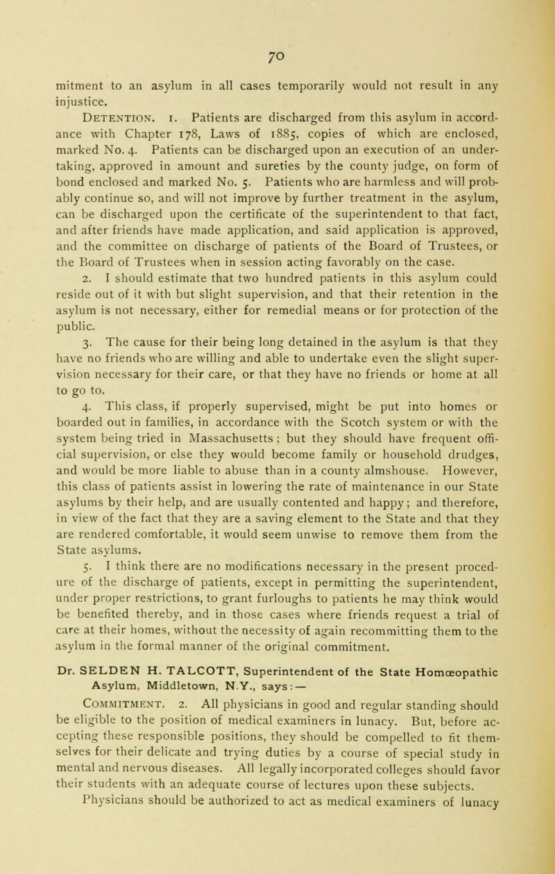 7° mitment to an asylum in all cases temporarily would not result in any injustice. Detention, i. Patients are discharged from this asylum in accord- ance with Chapter 178, Laws of 1885, copies of which are enclosed, marked No. 4. Patients can be discharged upon an execution of an under- taking, approved in amount and sureties by the county judge, on form of bond enclosed and marked No. 5. Patients who are harmless and will prob- ably continue so, and will not improve by further treatment in the asylum, can be discharged upon the certificate of the superintendent to that fact, and after friends have made application, and said application is approved, and the committee on discharge of patients of the Board of Trustees, or the Board of Trustees when in session acting favorably on the case. 2. I should estimate that two hundred patients in this asylum could reside out of it with but slight supervision, and that their retention in the asylum is not necessary, either for remedial means or for protection of the public. 3. The cause for their being long detained in the asylum is that they have no friends who are willing and able to undertake even the slight super- vision necessary for their care, or that they have no friends or home at all to go to. 4. This class, if properly supervised, might be put into homes or boarded out in families, in accordance with the Scotch system or with the system being tried in Massachusetts ; but they should have frequent offi- cial supervision, or else they would become family or household drudges, and would be more liable to abuse than in a county almshouse. However, this class of patients assist in lowering the rate of maintenance in our State asylums by their help, and are usually contented and happy; and therefore, in view of the fact that they are a saving element to the State and that they are rendered comfortable, it would seem unwise to remove them from the State asylums. 5. I think there are no modifications necessary in the present proced- ure of the discharge of patients, except in permitting the superintendent, under proper restrictions, to grant furloughs to patients he may think would be benefited thereby, and in those cases where friends request a trial of care at their homes, without the necessity of again recommitting them to the asylum in the formal manner of the original commitment. Dr. SELDEN H. TALCOTT, Superintendent of the State Homceopathic Asylum, Middletown, N.Y., says: — Commitment. 2. All physicians in good and regular standing should be eligible to the position of medical examiners in lunacy. But, before ac- cepting these responsible positions, they should be compelled to fit them- selves for their delicate and trying duties by a course of special study in mental and nervous diseases. All legally incorporated colleges should favor their students with an adequate course of lectures upon these subjects. Physicians should be authorized to act as medical examiners of lunacy