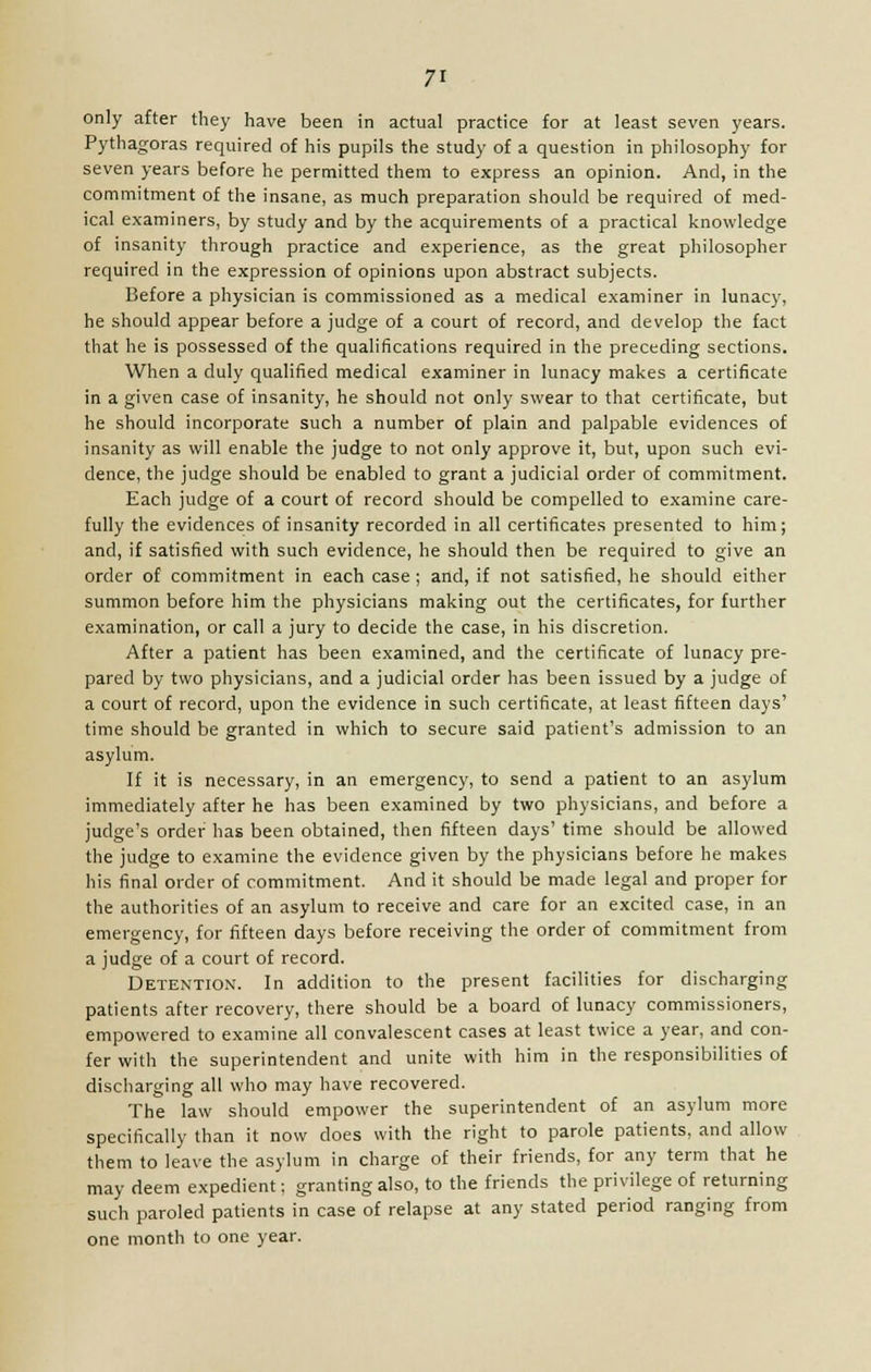 only after they have been in actual practice for at least seven years. Pythagoras required of his pupils the study of a question in philosophy for seven years before he permitted them to express an opinion. And, in the commitment of the insane, as much preparation should be required of med- ical examiners, by study and by the acquirements of a practical knowledge of insanity through practice and experience, as the great philosopher required in the expression of opinions upon abstract subjects. Before a physician is commissioned as a medical examiner in lunacy, he should appear before a judge of a court of record, and develop the fact that he is possessed of the qualifications required in the preceding sections. When a duly qualified medical examiner in lunacy makes a certificate in a given case of insanity, he should not only swear to that certificate, but he should incorporate such a number of plain and palpable evidences of insanity as will enable the judge to not only approve it, but, upon such evi- dence, the judge should be enabled to grant a judicial order of commitment. Each judge of a court of record should be compelled to examine care- fully the evidences of insanity recorded in all certificates presented to him; and, if satisfied with such evidence, he should then be required to give an order of commitment in each case ; and, if not satisfied, he should either summon before him the physicians making out the certificates, for further examination, or call a jury to decide the case, in his discretion. After a patient has been examined, and the certificate of lunacy pre- pared by two physicians, and a judicial order has been issued by a judge of a court of record, upon the evidence in such certificate, at least fifteen days' time should be granted in which to secure said patient's admission to an asylum. If it is necessary, in an emergency, to send a patient to an asylum immediately after he has been examined by two physicians, and before a judge's order has been obtained, then fifteen days' time should be allowed the judge to examine the evidence given by the physicians before he makes his final order of commitment. And it should be made legal and proper for the authorities of an asylum to receive and care for an excited case, in an emergency, for fifteen days before receiving the order of commitment from a judge of a court of record. Detention. In addition to the present facilities for discharging patients after recovery, there should be a board of lunacy commissioners, empowered to examine all convalescent cases at least twice a year, and con- fer with the superintendent and unite with him in the responsibilities of discharging all who may have recovered. The law should empower the superintendent of an asylum more specifically than it now does with the right to parole patients, and allow them to leave the asylum in charge of their friends, for any term that he may deem expedient: granting also, to the friends the privilege of returning such paroled patients in case of relapse at any stated period ranging from one month to one year.
