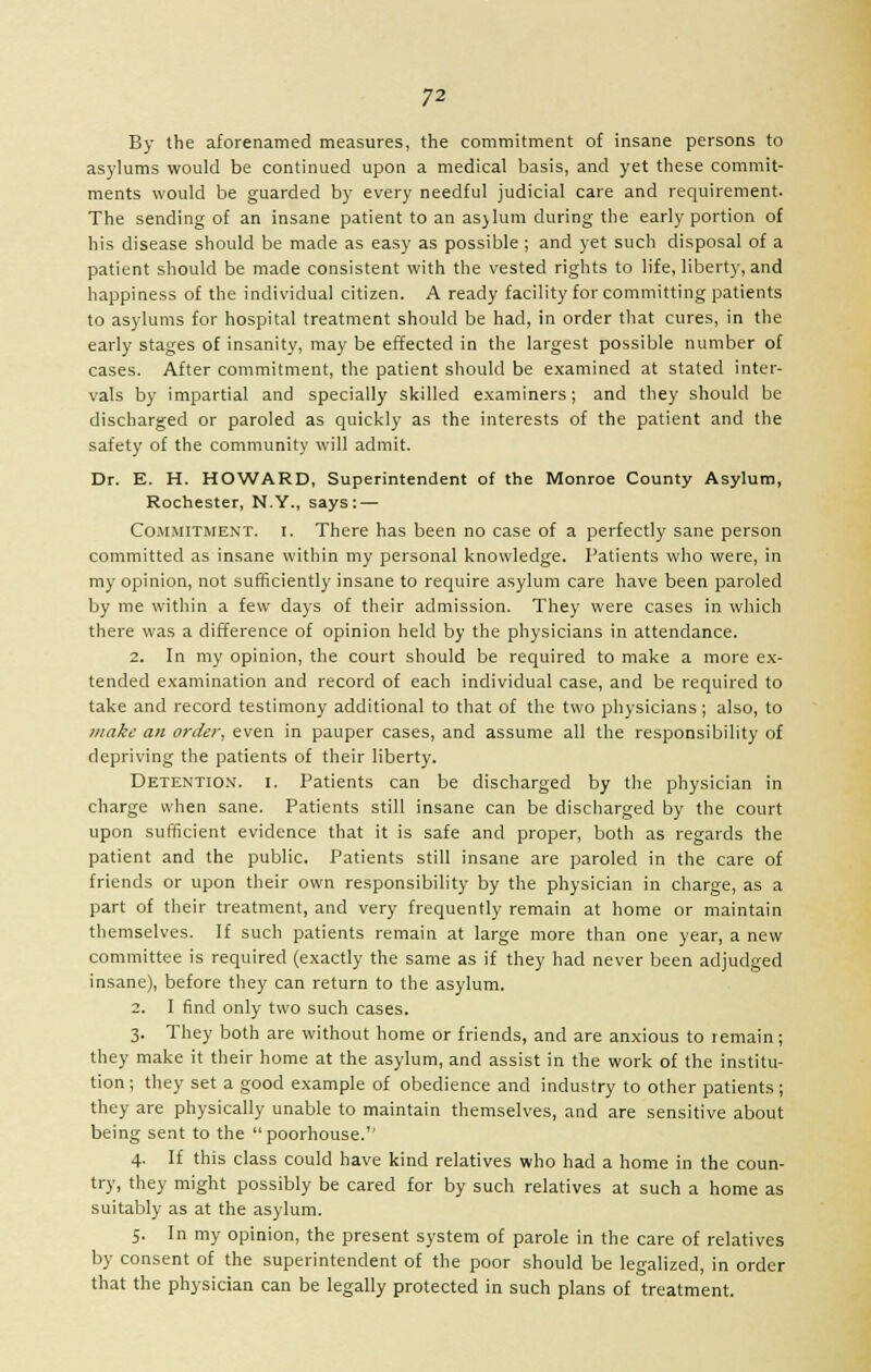 By the aforenamed measures, the commitment of insane persons to asylums would be continued upon a medical basis, and yet these commit- ments would be guarded by every needful judicial care and requirement. The sending of an insane patient to an asjlum during the early portion of his disease should be made as easy as possible ; and yet such disposal of a patient should be made consistent with the vested rights to life, liberty, and happiness of the individual citizen. A ready facility for committing patients to asylums for hospital treatment should be had, in order that cures, in the early stages of insanity, may be effected in the largest possible number of cases. After commitment, the patient should be examined at stated inter- vals by impartial and specially skilled examiners; and they should be discharged or paroled as quickly as the interests of the patient and the safety of the community will admit. Dr. E. H. HOWARD, Superintendent of the Monroe County Asylum, Rochester, N.Y., says: — Commitment, i. There has been no case of a perfectly sane person committed as insane within my personal knowledge. Patients who were, in my opinion, not sufficiently insane to require asylum care have been paroled by me within a few days of their admission. They were cases in which there was a difference of opinion held by the physicians in attendance. 2. In my opinion, the court should be required to make a more ex- tended examination and record of each individual case, and be required to take and record testimony additional to that of the two physicians; also, to make an order, even in pauper cases, and assume all the responsibility of depriving the patients of their liberty. Detention, i. Patients can be discharged by the physician in charge when sane. Patients still insane can be discharged by the court upon sufficient evidence that it is safe and proper, both as regards the patient and the public. Patients still insane are paroled in the care of friends or upon their own responsibility by the physician in charge, as a part of their treatment, and very frequently remain at home or maintain themselves. If such patients remain at large more than one year, a new committee is required (exactly the same as if they had never been adjudged insane), before they can return to the asylum. 2. I find only two such cases. 3. They both are without home or friends, and are anxious to remain; they make it their home at the asylum, and assist in the work of the institu- tion ; they set a good example of obedience and industry to other patients; they are physically unable to maintain themselves, and are sensitive about being sent to the poorhouse.'' 4. If this class could have kind relatives who had a home in the coun- try, they might possibly be cared for by such relatives at such a home as suitably as at the asylum. 5. In my opinion, the present system of parole in the care of relatives by consent of the superintendent of the poor should be legalized, in order that the physician can be legally protected in such plans of treatment.