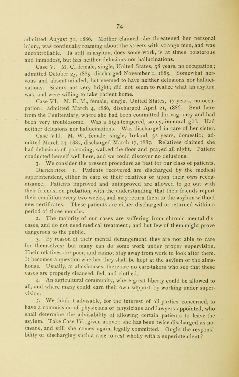admitted August 31, 1886. Mother claimed she threatened her personal injury, was continually roaming about the streets with strange men, and was uncontrollable. Is still in asylum, does some work, is at times boisterous and immodest, but has neither delusions nor hallucinations. Case V. M. C.,-female, single, United States, 38 years, no occupation ; admitted October 25, 1885, discharged November 1, 1S85. Somewhat ner- vous and absent-minded, but seemed to have neither delusions nor halluci- nations. Sisters not very bright; did not seem to realize what an asylum was, and were willing to take patient home. Case VI. M. E. M., female, single, United States, 17 years, no occu- pation; admitted March 4, 1S86, discharged April 21, 1886. Sent here from the Penitentiary, where she had been committed for vagrancy and had been very troublesome. Was a high-tempered, saucy, immoral girl. Had neither delusions nor hallucinations. Was discharged in care of her sister. Case VII. M. W., female, single, Ireland, 32 years, domestic; ad- mitted March 14, 1SS7, discharged March 17, 1S87. Relatives claimed she had delusions of poisoning, walked the floor and prayed all night. Patient conducted herself well here, and we could discover no delusions. 3. We consider the present procedure as best for our class of patients. Detention, i. Patients recovered are discharged by the medical superintendent, either in care of their relatives or upon their own recog- nizance. Patients improved and unimproved are allowed to go out with their friends, on probation, with the understanding that their friends report their condition every two weeks, and may return them to the asylum without new certificates. These patients are either discharged or returned within a period of three months. 2. The majority of our cases are suffering from chronic mental dis- eases, and do not need medical treatment; and but few of them might prove dangerous to the public. 3. By reason of their mental derangement, they are not able to care for themselves; but many can do some work under proper supervision. Their relatives are poor, and cannot stay away from work to look after them. It becomes a question whether they shall be kept at the asylum or the alms- house. Usually, at almshouses, there are no care-takers who see that these cases are properly cleansed, fed, and clothed. 4. An agricultural community, where great liberty could be allowed to all, and where many could earn their own support by working under super- vision. 5. We think it advisable, for the interest of all parties concerned, to have a commission of physicians or physicians and lawyers appointed, who shall determine the advisability of allowing certain patients to leave the asylum. Take Case IV., given above : she has been twice discharged as not insane, and still she comes again, legally committed. Ought the responsi- bility of discharging such a case to rest wholly with a superintendent?
