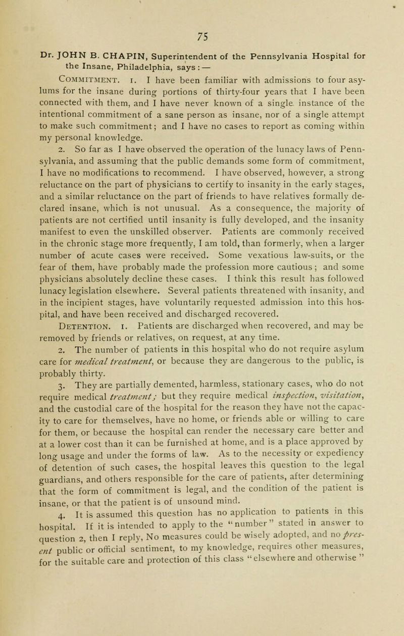 Dr. JOHN B. CHAPIN, Superintendent of the Pennsylvania Hospital for the Insane, Philadelphia, says: — Commitment, i. I have been familiar with admissions to four asy- lums for the insane during portions of thirty-four years that I have been connected with them, and I have never known of a single, instance of the intentional commitment of a sane person as insane, nor of a single attempt to make such commitment; and I have no cases to report as coming within my personal knowledge. 2. So far as I have observed the operation of the lunacy laws of Penn- sylvania, and assuming that the public demands some form of commitment, I have no modifications to recommend. I have observed, however, a strong reluctance on the part of physicians to certify to insanity in the early stages, and a similar reluctance on the part of friends to have relatives formally de- clared insane, which is not unusual. As a consequence, the majority of patients are not certified until insanity is fully developed, and the insanity manifest to even the unskilled observer. Patients are commonly received in the chronic stage more frequently, I am told, than formerly, when a larger number of acute cases were received. Some vexatious law-suits, or the fear of them, have probably made the profession more cautious; and some physicians absolutely decline these cases. I think this result has followed lunacy legislation elsewhere. Several patients threatened with insanity, and in the incipient stages, have voluntarily requested admission into this hos- pital, and have been received and discharged recovered. Detention, i. Patients are discharged when recovered, and may be removed by friends or relatives, on request, at any time. 2. The number of patients in this hospital who do not require asylum care for medical treatment, or because they are dangerous to the public, is probably thirty. 3. They are partially demented, harmless, stationary cases, who do not require medical treatment; but they require medical inspection, visitation, and the custodial care of the hospital for the reason they have not the capac- ity to care for themselves, have no home, or friends able or willing to care for them, or because the hospital can render the necessary care better and at a lower cost than it can be furnished at home, and is a place approved by long usage and under the forms of law. As to the necessity or expediency of detention of such cases, the hospital leaves this question to the legal guardians, and others responsible for the care of patients, after determining that the form of commitment is legal, and the condition of the patient is insane, or that the patient is of unsound mind. 4. It is assumed this question has no application to patients in this hospital. If it is intended to apply to the number stated in answer to question 2, then I reply, No measures could be wisely adopted, and no pres- enl public'or official sentiment, to my knowledge, requires other measures, for the suitable care and protection of this class elsewhere and otherwise