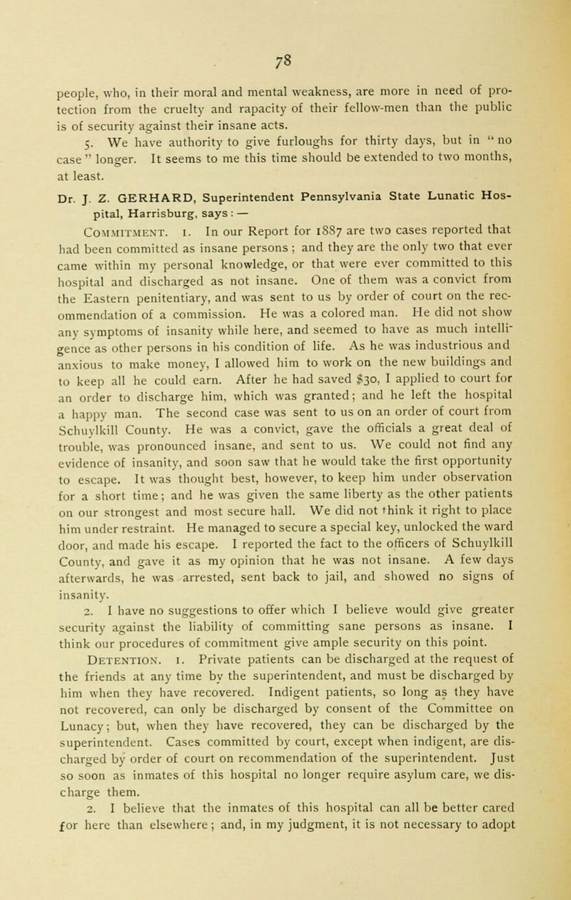 people, who, in their moral and mental weakness, are more in need of pro- tection from the cruelty and rapacity of their fellow-men than the public is of security against their insane acts. 5. We have authority to give furloughs for thirty days, but in  no case  longer. It seems to me this time should be extended to two months, at least. Dr. J. Z. GERHARD, Superintendent Pennsylvania State Lunatic Hos- pital, Harrisburg, says : — Commitment, i. In our Report for 1S87 are two cases reported that had been committed as insane persons ; and they are the only two that ever came within my personal knowledge, or that were ever committed to this hospital and discharged as not insane. One of them was a convict from the Eastern penitentiary, and was sent to us by order of court on the rec- ommendation of a commission. He was a colored man. He did not show any symptoms of insanity while here, and seemed to have as much intelli- gence as other persons in his condition of life. As he was industrious and anxious to make money, I allowed him to work on the new buildings and to keep all he could earn. After he had saved $30, I applied to court for an order to discharge him, which was granted; and he left the hospital a happy man. The second case was sent to us on an order of court from Schuylkill County. He was a convict, gave the officials a great deal of trouble, was pronounced insane, and sent to us. We could not find any evidence of insanity, and soon saw that he would take the first opportunity to escape. It was thought best, however, to keep him under observation for a short time; and he was given the same liberty as the other patients on our strongest and most secure hall. We did not think it right to place him under restraint. He managed to secure a special key, unlocked the ward door, and made his escape. I reported the fact to the officers of Schuylkill County, and gave it as my opinion that he was not insane. A few days afterwards, he was arrested, sent back to jail, and showed no signs of insanity. 2. I have no suggestions to offer which I believe would give greater security against the liability of committing sane persons as insane. I think our procedures of commitment give ample security on this point. Detention, i. Private patients can be discharged at the request of the friends at any time by the superintendent, and must be discharged by him when they have recovered. Indigent patients, so long as they have not recovered, can only be discharged by consent of the Committee on Lunacy; but, when they have recovered, they can be discharged by the superintendent. Cases committed by court, except when indigent, are dis- charged by order of court on recommendation of the superintendent. Just so soon as inmates of this hospital no longer require asylum care, we dis- charge them. 2. I believe that the inmates of this hospital can all be better cared for here than elsewhere; and, in my judgment, it is not necessary to adopt