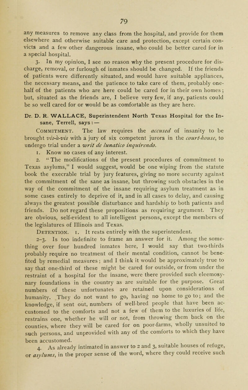any measures to remove any class from the hospital, and provide for them elsewhere and otherwise suitable care and protection, except certain con- victs and a few other dangerous insane, who could be better cared for in a special hospital. 3. In my opinion, I see no reason why the present procedure for dis- charge, removal, or furlough of inmates should be changed. If the friends of patients were differently situated, and would have suitable appliances, the necessary means, and the patience to take care of them, probably one- half of the patients who are here could be cared for in their own homes ; but, situated as the friends are, I believe very few, if any, patients could be so well cared for or would be as comfortable as they are here. Dr. D. R. WALLACE, Superintendent North Texas Hospital for the In- sane, Terrell, says: — Commitment. The law requires the accused of insanity to be brought vis-a-vis with a jury of six competent jurors in the court-house, to undergo trial under a -writ de lunatico inqnirendo. 1. Know no cases of any interest. 2.  The modifications of the present procedures of commitment to Texas asylums, I would suggest, would be one wiping from the statute book the execrable trial by jury features, giving no more security against the commitment of the sane as insane, but throwing such obstacles in the way of the commitment of the insane requiring asylum treatment as in some cases entirely to deprive of it, and in all cases to delay, and causing always the greatest possible disturbance and hardship to both patients and friends. Do not regard these propositions as requiring argument. They are obvious, self-evident to all intelligent persons, except the members of the legislatures of Illinois and Texas. Detention, i. It rests entirely with the superintendent. 2-3. Is too indefinite to frame an answer for it. Among the some- thing over four hundred inmates here, I would say that two-thirds probably require no treatment of their mental condition, cannot be bene- fited by remedial measures ; and I think it would be approximately true to say that one-third of these might be cared for outside, or from under the restraint of a hospital for the insane, were there provided such eleemosy- nary foundations in the country as are suitable for the purpose. Great numbers of these unfortunates are retained upon considerations of humanity. They do not want to go, having no home to go to; and the knowledge, if sent out, numbers of well-bred people that have been ac- customed to the comforts and not a few of them to the luxuries of life, restrains one, whether he will or not, from throwing them back on the counties, where they will be cared for on poor-farms, wholly unsuited to such persons, and unprovided with any of the comforts to which they have been accustomed. 4. As already intimated in answer to 2 and 3, suitable houses of refuge, or asylums, in the proper sense of the word, where they could receive such