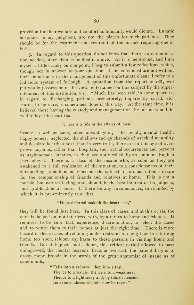 provision for their welfare and comfort as humanity would dictate. Lunatic hospitals, in my judgment, are no' the places for such patients. They should be for the treatment and restraint of the insane requiring one or both. 5. In regard to this question, do not know that there is any modifica- tion needed, other than is implied in above. As it is mentioned, and I am myself a little cranky on one point, I beg to submit a few reflections, which, though not in answer to your questions, I am convinced are not without their importance in the management of this unfortunate class: I refer to a judicious system of furlough. A quotation from the report of 1S85 will put you in possession of the views entertained on this subject by the super- intendent of this institution, viz.: Much has been said, in some quarters! in regard to discharging patients prematurely, imperfectly cured, etc. Harm, to be sure, is sometimes done in this way. At the same time, it is believed those having the custody and management of the insane would do well to lay it to heart that 'There is a tide in the affairs of men,' insane as well as sane, taken advantage of, — the result, mental health, happy homes ; neglected, the shallows and quicksands of wrecked mentality and desolate hearthstones; that, in very truth, there are in this age of over- grown asylums, rather than hospitals, such actual occurrences and persons as asylum-made lunatics, as they are aptly called by an eminent English psychologist. There is a class of the insane who, as soon as they are awakened to a full realization of the situation, to a consciousness of their surroundings, simultaneously become the subjects of a most intense desire for the companionship of friends and relatives at home. This is not a morbid, but natural feeling, and should, in the best interest of its subjects, find gratification at once. If there be any circumstances, surrounded by which it is pre-eminently true that Hope deferred maktth the heart sick,'' they will be found just here. In this class of cases, and at this crisis, the cure is helped on, not interfered with, by a return to home and friends. It requires, to be sure, tact, experience, discrimination, to select the cases and to return them to their homes at just the right time. There is more hazard in these cases of retaining under restraint too long than in returning home too soon, seldom any harm to these persons in visiting home and friends. But it happens not seldom, this critical period allowed to pass unimproved, the mental heavens become overcast, the patient begins to droop, mope, brood; in the words of the great anatomist of insane as of sane minds,— Falls into a sadness; then into a fast; Thence to a watch; thence into a weakness; Thence to a lightness; and, by this declension, Into the madness wherein now he raves.