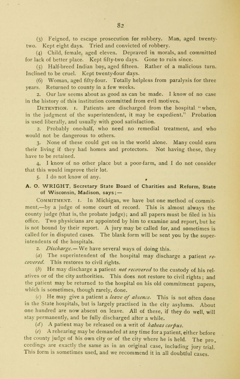 (3) Feigned, to escape prosecution for robbery. Man, aged twenty- two. Kept eight days. Tried and convicted of robbery. (4) Child, female, aged eleven. Depraved in morals, and committed for lack of better place. Kept fifty-two days. Gone to ruin since. (5) Half-breed Indian boy, aged fifteen. Rather of a malicious turn. Inclined to be cruel. Kept twenty-four days. (6) Woman, aged fifty-four. Totally helpless from paralysis for three years. Returned to county in a few weeks. 2. Our law seems about as good as can be made. I know of no case in the history of this institution committed from evil motives. Detention, i. Patients are discharged from the hospital when, in the judgment of the superintendent, it may be expedient. Probation is used liberally, and usually with good satisfaction. 2. Probably one-half, who need no remedial treatment, and who would not be dangerous to others. 3. None of these could get on in the world alone. Many could earn their living if they had homes and protectors. Not having these, they have to be retained. 4. I know of no other place but a poor-farm, and I do not consider that this would improve their lot. 5. I do not know of any. A. O. WRIGHT, Secretary State Board of Chanties and Reform, State of Wisconsin, Madison, says; — Commitment, i. In Michigan, we have but one method of commit- ment,—by a judge of some court of record. This is almost always the county judge (that is, the probate judge); and all papers must be filed in his office. Two physicians are appointed by him to examine and report, but he is not bound by their report. A jury may be called for, and sometimes is called for in disputed cases. The blank form will be sent you by the super- intendents of the hospitals. 2. Discharge.— We have several ways of doing this. (a) The superintendent of the hospital may discharge a patient re- covered. This restores to civil rights. (b) He may discharge a patient not recovered to the custody of his rel- atives or of the city authorities. This does not restore to civil rights; and the patient may be returned to the hospital on his old commitment papers, which is sometimes, though rarely, done. (c) He may give a patient a leave of absence. This is not often done in the State hospitals, but is largely practised in the city asylums. About one hundred are now absent on leave. All of these, if they do well, will stay permanently, and be fully discharged after a while. (d) A patient may be released on a writ of habeas corpus. (e) A rehearing may be demanded at any time for a patient, either before the county judge of his own city or of the city where he is held. The pro. ceedings are exactly the same as in an original case, including jury trial. This form is sometimes used, and we recommend it in all doubtful cases.