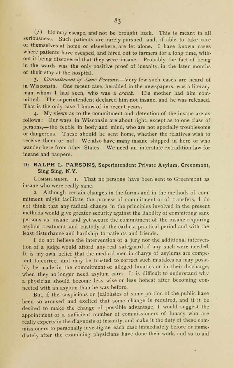 §3 (/) He may escape, and not be brought back. This is meant in all seriousness. Such patients are rarely pursued, and, if able to take care of themselves at home or elsewhere, are let alone. I have known cases where patients have escaped and hired out to farmers for a long time, with- out it being discovered that they were insane. Probably the fact of being in the wards was the only positive proof of insanity, in the later months of their stay at the hospital. 3. Commitment of Sane Persons.—Very few such cases are heard of in Wisconsin. One recent case, heralded in the newspapers, was a literary man whom I had seen, who was a crank. His mother had him com- mitted. The superintendent declared him not insane, and he was released. That is the only case I know of in recent years. 4. My views as to the commitment and detention of the insane are as follows : Our ways in Wisconsin are about right, except as to one class of persons,— the feeble in body and mind, who are not specially troublesome or dangerous. These should be sent home, whether the relatives wish to receive them or not. We also have many insane shipped in here or who wander here from other States. We need an interstate extradition law for insane and paupers. Dr. RALPH L. PARSONS, Superintendent Private Asylum, Greenmont, Sing Sing, N.Y. Commitment, i. That no persons have been sent to Greenmont as insane who were really sane. 2. Although certain changes in the forms and in the methods of com- mitment might facilitate the process of commitment or of transfers, I do not think that any radical change in the principles involved in the present methods would give greater security against the liability of committing sane persons as insane and yet secure the commitment of the insane requiring asylum treatment and custody at the earliest practical period and with the least disturbance and hardship to patients and friends. I do not believe the intervention of a jury nor the additional interven- tion of a judge would afford any real safeguard, if any such were needed. It is my own belief that the medical men in charge of asylums are compe- tent to correct and may be trusted to correct such mistakes as may possi- bly be made in the commitment of alleged lunatics or in their discharge, when they no longer need asylum care. It is difficult to understand why a physician should become less wise or less honest after becoming con- nected with an asylum than he was before. But, if the suspicions or jealousies of some portion of the public have been so aroused and excited that some change is required, and if it be desired to make the change of possible advantage, I would suggest the appointment of a sufficient number of commissioners of lunacy who are really experts in the diagnosis of insanity, and make it the duty of these com- missioners to personally investigate each case immediately before or imme- diately after the examining physicians have done their work, and so to aid