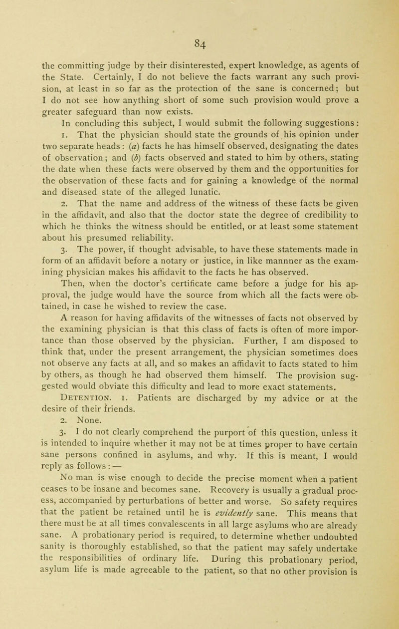 the committing judge by their disinterested, expert knowledge, as agents of the State. Certainly, I do not believe the facts warrant any such provi- sion, at least in so far as the protection of the sane is concerned; but I do not see how anything short of some such provision would prove a greater safeguard than now exists. In concluding this subject, I would submit the following suggestions: 1. That the physician should state the grounds of his opinion under two separate heads : (a) facts he has himself observed, designating the dates of observation; and (6) facts observed and stated to him by others, stating the date when these facts were observed by them and the opportunities for the observation of these facts and for gaining a knowledge of the normal and diseased state of the alleged lunatic. 2. That the name and address of the witness of these facts be given in the affidavit, and also that the doctor state the degree of credibility to which he thinks the witness should be entitled, or at least some statement about his presumed reliability. 3. The power, if thought advisable, to have these statements made in form of an affidavit before a notary or justice, in like mannner as the exam- ining physician makes his affidavit to the facts he has observed. Then, when the doctor's certificate came before a judge for his ap- proval, the judge would have the source from which all the facts were ob- tained, in case he wished to review the case. A reason for having affidavits of the witnesses of facts not observed by the examining physician is that this class of facts is often of more impor- tance than those observed by the physician. Further, I am disposed to think that, under the present arrangement, the physician sometimes does not observe any facts at all, and so makes an affidavit to facts stated to him by others, as though he had observed them himself. The provision sug- gested would obviate this difficulty and lead to more exact statements. Detention, i. Patients are discharged by my advice or at the desire of their friends. 2. None. 3. I do not clearly comprehend the purport of this question, unless it is intended to inquire whether it may not be at times proper to have certain sane persons confined in asylums, and why. If this is meant, I would reply as follows : — No man is wise enough to decide the precise moment when a patient ceases to be insane and becomes sane. Recovery is usually a gradual proc- ess, accompanied by perturbations of better and worse. So safety requires that the patient be retained until he is evidently sane. This means that there must be at all times convalescents in all large asylums who are already sane. A probationary period is required, to determine whether undoubted sanity is thoroughly established, so that the patient may safely undertake the responsibilities of ordinary life. During this probationary period, asylum life is made agreeable to the patient, so that no other provision is