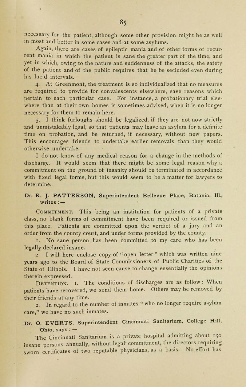 necessary for the patient, although some other provision might be as well in most and better in some cases and at some asylums. Again, there are cases of epileptic mania and of other forms of recur- rent mania in which the patient is sane the greater part of the time, and yet in which, owing to the nature and suddenness of the attacks, the safety of the patient and of the public requires that he be secluded even during his lucid intervals. 4. At Greenmont, the treatment is so individualized that no measures are required to provide for convalescents elsewhere, save reasons which pertain to each particular case. For instance, a probationary trial else- where than at their own homes is sometimes advised, when it is no longer necessary for them to remain here. 5. I think furloughs should be legalized, if they are not now strictly and unmistakably legal, so that patients may leave an asylum for a definite time on probation, and be returned, if necessary, without new papers. This encourages friends to undertake earlier removals than they would otherwise undertake. I do not know of any medical reason for a change in the methods of discharge. It would seem that there might be some legal reason why a commitment on the ground of insanity should be terminated in accordance with fixed legal forms, but this would seem to be a matter for lawyers to determine. Dr. R. J. PATTERSON, Superintendent Bellevue Place, Batavia, 111., writes : — Commitment. This being an institution for patients of a private class, no blank forms of commitment have been required or issued from this place. Patients are committed upon the verdict of a jury and an order from the county court, and under forms provided by the county. 1. No sane person has been committed to my care who has been legally declared insane. 2. I will here enclose copy of open letter which was written nine years ago to the Board of State Commissioners of Public Charities of the State of Illinois. I have not seen cause to change essentially the opinions therein expressed. Detention, i. The conditions of discharges are as follow: When patients have recovered, we send them home. Others may be removed by their friends at any time. 2. In regard to the number of inmates  who no longer require asylum care, we have no such inmates. Dr. O. EVERTS, Superintendent Cincinnati Sanitarium, College Hill, Ohio, says : — The Cincinnati Sanitarium is a private hospital admitting about 150 insane persons annually, without legal commitment, the directors requiring sworn certificates of two reputable physicians, as a basis. No effort has
