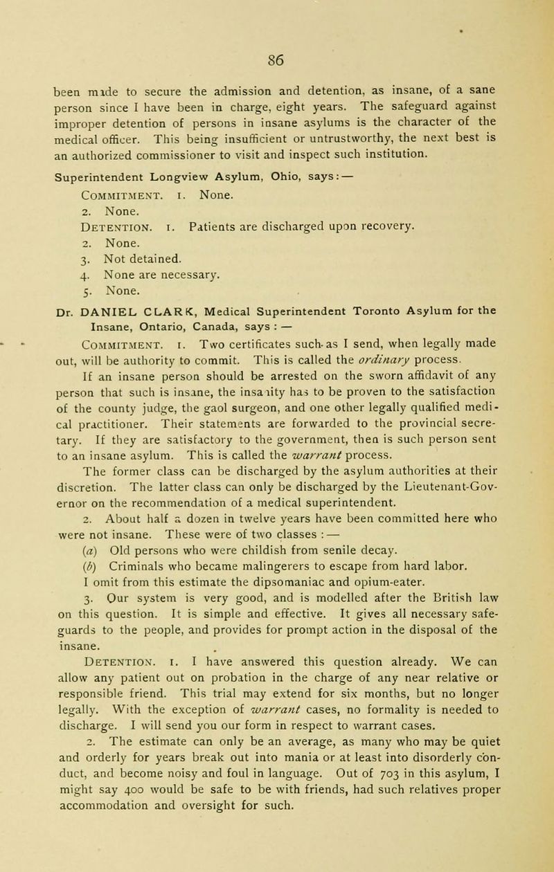 been mide to secure the admission and detention, as insane, of a sane person since I have been in charge, eight years. The safeguard against improper detention of persons in insane asylums is the character of the medical officer. This being insufficient or untrustworthy, the next best is an authorized commissioner to visit and inspect such institution. Superintendent Longview Asylum, Ohio, says: — Commitment, i. None. 2. None. Detention, i. Patients are discharged upon recovery. 2. None. 3. Not detained. 4. None are necessary. 5. None. Dr. DANIEL CLARK, Medical Superintendent Toronto Asylum for the Insane, Ontario, Canada, says : — Commitment, i. Two certificates such-as I send, when legally made out, will be authority to commit. This is called the ordinary process. If an insane person should be arrested on the sworn affidavit of any person that such is insane, the insaiity has to be proven to the satisfaction of the county judge, the gaol surgeon, and one other legally qualified medi- cal practitioner. Their statements are forwarded to the provincial secre- tary. If they are satisfactory to the government, then is such person sent to an insane asylum. This is called the warrant process. The former class can be discharged by the asylum authorities at their discretion. The latter class can only be discharged by the Lieutenant-Gov- ernor on the recommendation of a medical superintendent. 2. About half a dozen in twelve years have been committed here who were not insane. These were of two classes : — (a) Old persons who were childish from senile decay. (b) Criminals who became malingerers to escape from hard labor. I omit from this estimate the dipsomaniac and opium-eater. 3. Our system is very good, and is modelled after the British law on this question. It is simple and effective. It gives all necessary safe- guards to the people, and provides for prompt action in the disposal of the insane. Detention, i. I have answered this question already. We can allow any patient out on probation in the charge of any near relative or responsible friend. This trial may extend for six months, but no longer legally. With the exception of warrant cases, no formality is needed to discharge. I will send you our form in respect to warrant cases. 2. The estimate can only be an average, as many who may be quiet and orderly for years break out into mania or at least into disorderly con- duct, and become noisy and foul in language. Out of 703 in this asylum, I might say 400 would be safe to be with friends, had such relatives proper accommodation and oversight for such.