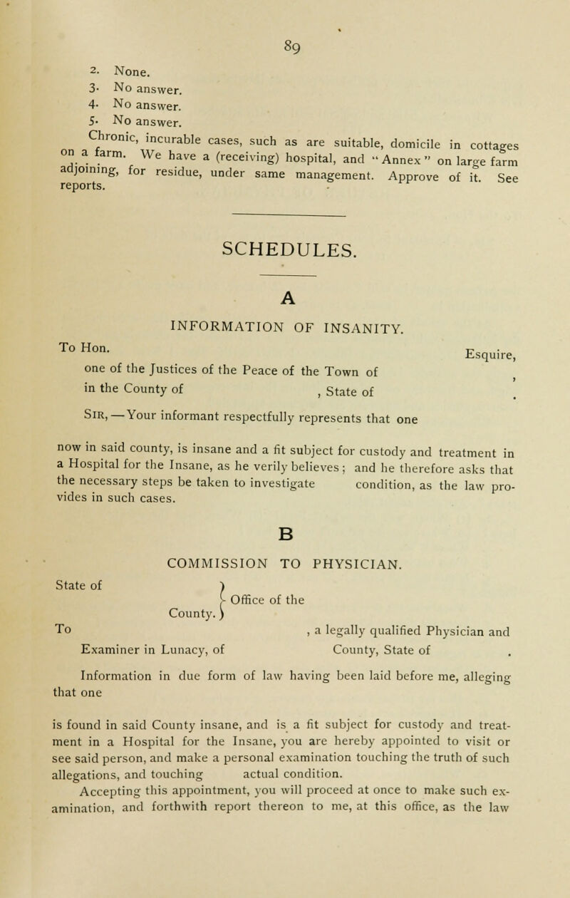 2- None. 3- No answer. 4- No answer. 5- No answer. Chronic, incurable cases, such as are suitable, domicile in cottages on a iarm. We have a (receiving) hospital, and Annex on large fa&rm adjoining, for residue, under same management. Approve of it See reports. SCHEDULES. A INFORMATION OF INSANITY. To Hon. -r-^ .Lsquire, one of the Justices of the Peace of the Town of j in the County of ( state of SlR.—Your informant respectfully represents that one now in said county, is insane and a fit subject for custody and treatment in a Hospital for the Insane, as he verily believes ; and he therefore asks that the necessary steps be taken to investigate condition, as the law pro- vides in such cases. B COMMISSION TO PHYSICIAN. State of f {■ Office of the County. ) To , a legally qualified Physician and Examiner in Lunacy, of County, State of Information in due form of law having been laid before me, alleging that one is found in said County insane, and is a fit subject for custody and treat- ment in a Hospital for the Insane, you are hereby appointed to visit or see said person, and make a personal examination touching the truth of such allegations, and touching actual condition. Accepting this appointment, you will proceed at once to make such ex- amination, and forthwith report thereon to me, at this office, as the law