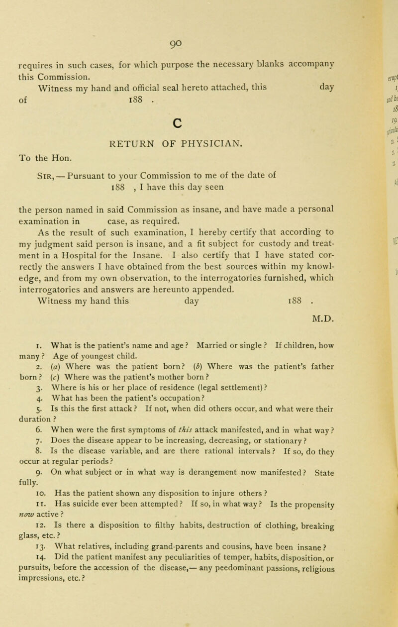 requires in such cases, for which purpose the necessary blanks accompany this Commission. Witness my hand and official seal hereto attached, this day of I88 . c RETURN OF PHYSICIAN. To the Hon. Sir, — Pursuant to your Commission to me of the date of 188 , I have this day seen the person named in said Commission as insane, and have made a personal examination in case, as required. As the result of such examination, I hereby certify that according to my judgment said person is insane, and a fit subject for custody and treat- ment in a Hospital for the Insane. I also certify that I have stated cor- rectly the answers I have obtained from the best sources within my knowl- edge, and from my own observation, to the interrogatories furnished, which interrogatories and answers are hereunto appended. Witness my hand this day 188 . M.D. 1. What is the patient's name and age ? Married or single ? If children, how many ? Age of youngest child. 2. (a) Where was the patient born? (b) Where was the patient's father born ? (c) Where was the patient's mother born ? 3. Where is his or her place of residence (legal settlement)? 4. What has been the patient's occupation? 5. Is this the first attack ? If not, when did others occur, and what were their duration ? 6. When were the first symptoms of this attack manifested, and in what way? 7. Does the disease appear to be increasing, decreasing, or stationary? 8. Is the disease variable, and are there rational intervals ? If so, do they occur at regular periods ? 9. On what subject or in what way is derangement now manifested ? State fully. 10. Has the patient shown any disposition to injure others ? 11. Has suicide ever been attempted? If so, in what way? Is the propensity now active ? 12. Is there a disposition to filthy habits, destruction of clothing, breaking glass, etc. ? 13. What relatives, including grand-parents and cousins, have been insane? 14. Did the patient manifest any peculiarities of temper, habits, disposition, or pursuit?, before the accession of the disease,— any peedominant passions, religious impressions, etc.?