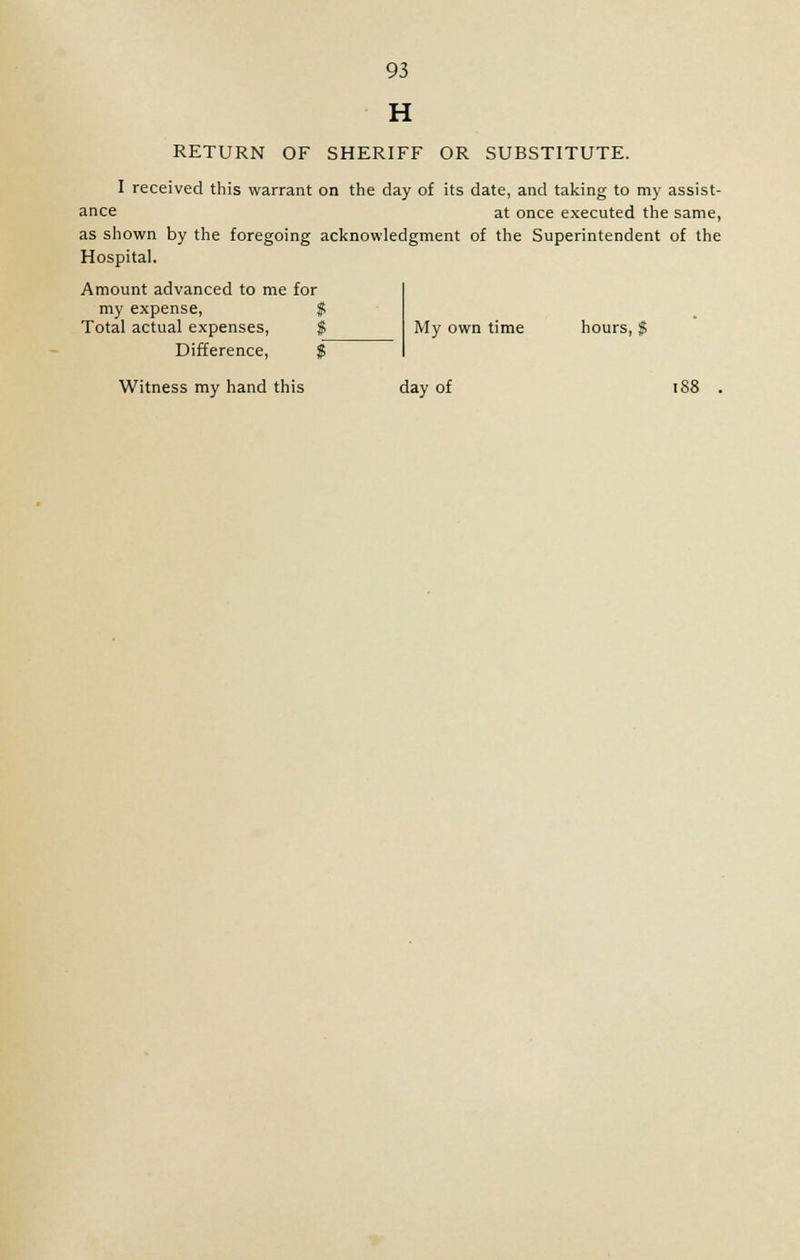 H RETURN OF SHERIFF OR SUBSTITUTE. I received this warrant on the day of its date, and taking to my assist- ance at once executed the same, as shown by the foregoing acknowledgment of the Superintendent of the Hospital. Amount advanced to me for my expense, Total actual expenses, Difference, My own time hours, $ Witness my hand this day of 188