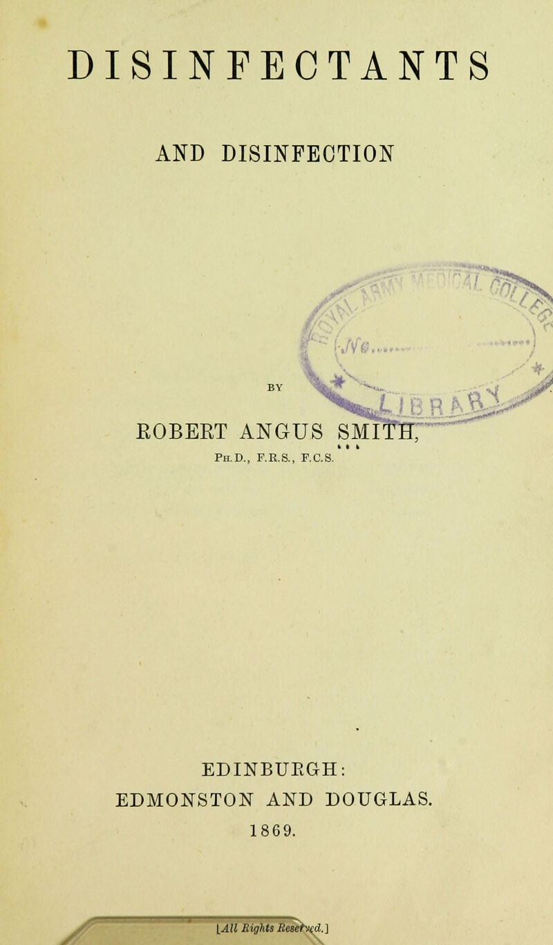 DISINFECTANTS AND DISINFECTION EOBEET ANGUS Ph.D., F.R.S., F.C.S EDINBURGH: EDMONSTON AND DOUGLAS. 1869. • lAll Eights Resetted.]