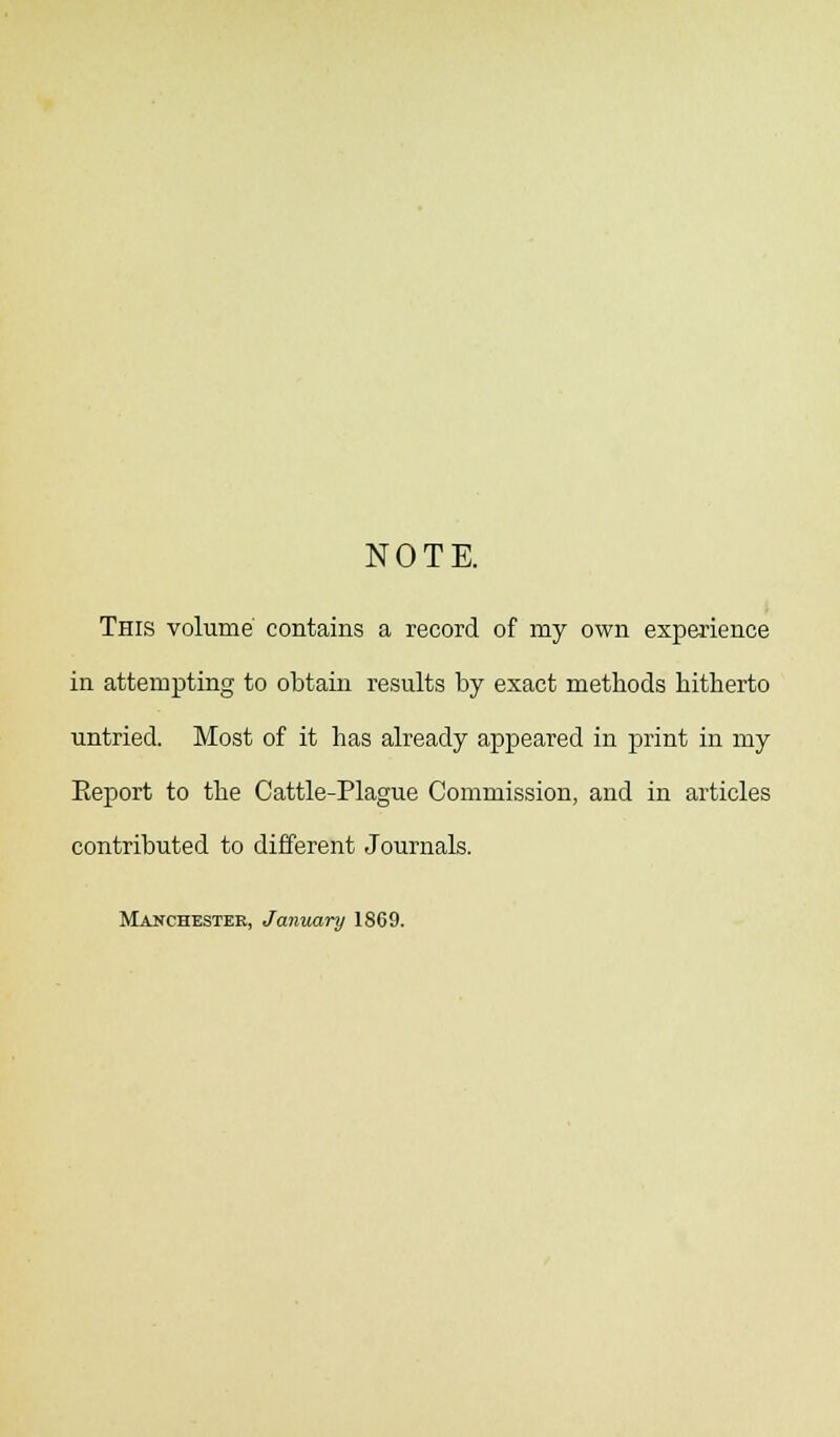 NOTE. This volume' contains a record of my own experience in attempting to obtain results by exact methods hitherto untried. Most of it has already appeared in print in my Eeport to the Cattle-Plague Commission, and in articles contributed to different Journals. Manchester, January 1869.