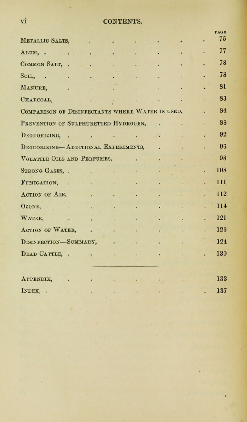 PAOl Metallic Salts, . 75 Alum, ...... 77 Common Salt, . . . 78 Soil, ..... 78 Manure, 81 Charcoal, 83 Comparison of Disinfectants where Water is used, . 84 Prevention of Sulphuretted Hydrogen, 88 Deodorizing, .... 92 Deodorizing— Additional Experiments, 96 Volatile Oils and Perfumes, 98 Strong Gases, . . 108 Fumigation, 111 Action of Air, . 112 Ozone, 114 Water, 121 Action of Water, 123 Disinfection—Summary, 124 Dead Cattle, . 130 Appendix, 133 Index, . 137
