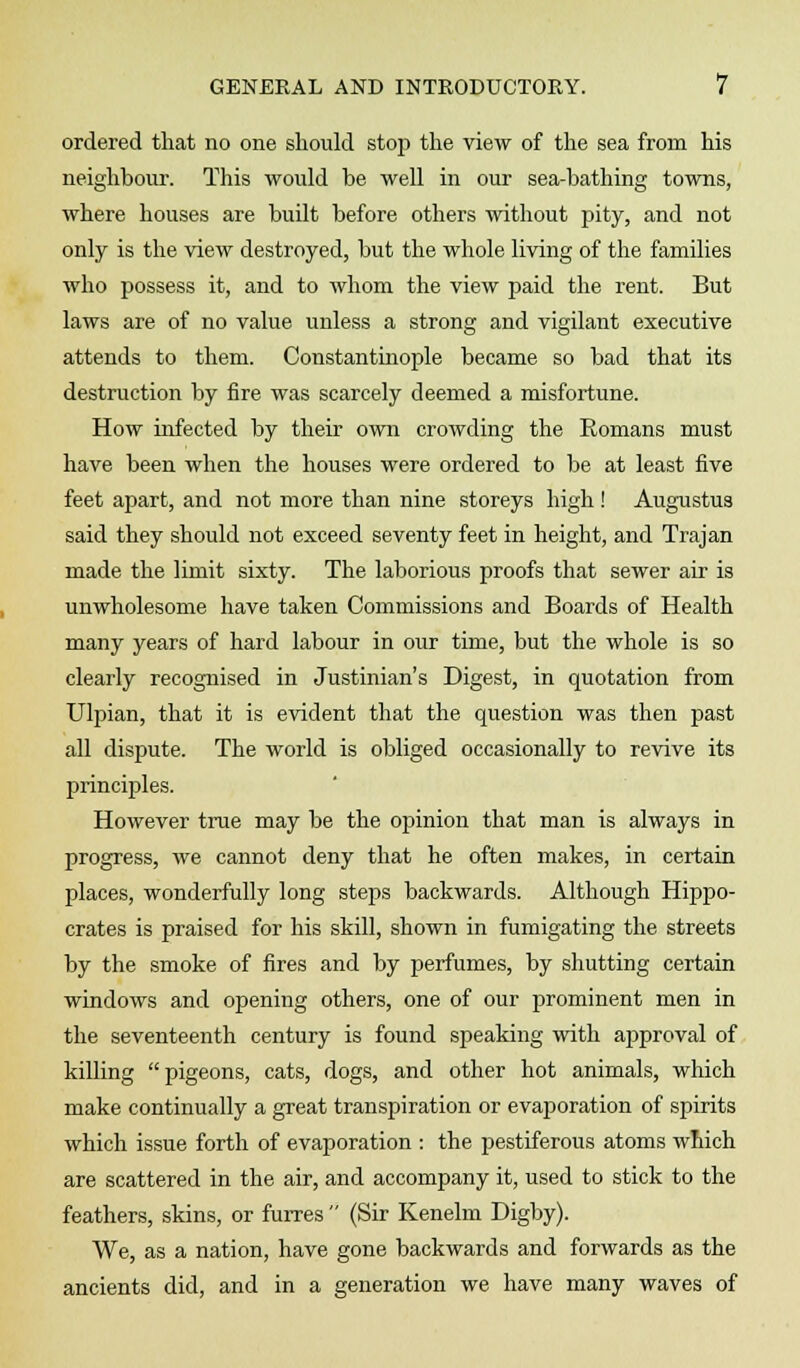 ordered that no one should stop the view of the sea from his neighbour. This would be well in our sea-bathing towns, where houses are built before others without pity, and not only is the view destroyed, but the whole living of the families who possess it, and to whom the view paid the rent. But laws are of no value unless a strong and vigilant executive attends to them. Constantinople became so bad that its destruction by fire was scarcely deemed a misfortune. How infected by their own crowding the Romans must have been when the houses were ordered to be at least five feet apart, and not more than nine storeys high ! Augustus said they should not exceed seventy feet in height, and Trajan made the limit sixty. The laborious proofs that sewer air is unwholesome have taken Commissions and Boards of Health many years of hard labour in our time, but the whole is so clearly recognised in Justinian's Digest, in quotation from Ulpian, that it is evident that the question was then past all dispute. The world is obliged occasionally to revive its principles. However true may be the opinion that man is always in progress, we cannot deny that he often makes, in certain places, wonderfully long steps backwards. Although Hippo- crates is praised for his skill, shown in fumigating the streets by the smoke of fires and by perfumes, by shutting certain windows and opening others, one of our prominent men in the seventeenth century is found speaking with approval of killing pigeons, cats, dogs, and other hot animals, which make continually a great transpiration or evaporation of spirits which issue forth of evaporation : the pestiferous atoms which are scattered in the air, and accompany it, used to stick to the feathers, skins, or furres  (Sir Kenelm Digby). We, as a nation, have gone backwards and forwards as the ancients did, and in a generation we have many waves of