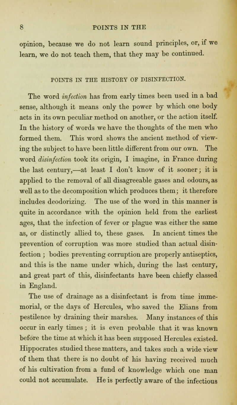 opinion, because we do not learn sound principles, or, if we learn, we do not teach them, that they may be continued. POINTS IN THE HISTORY OF DISINFECTION. The word infection has from early times been used in a bad sense, although it means only the power by which one body acts in its own peculiar method on another, or the action itself. In the history of words we have the thoughts of the men who formed them. This word shows the ancient method of view- ing the subject to have been little different from our own. The word disinfection took its origin, I imagine, in France during the last century,—-at least I don't know of it sooner; it is applied to the removal of all disagreeable gases and odours, as well as to the decomposition which produces them; it therefore includes deodorizing. The use of the word in this manner is quite in accordance with the opinion held from the earliest ages, that the infection of fever or plague was either the same as, or distinctly allied to, these gases. In ancient times the prevention of corruption was more studied than actual disin- fection ; bodies preventing corruption are properly antiseptics, and this is the name under which, during the last century, and great part of this, disinfectants have been chiefly classed in England. The use of drainage as a disinfectant is from time imme- morial, or the days of Hercules, who saved the Elians from pestdence by draining their marshes. Many instances of this occur in early times ; it is even probable that it was known before the time at which it has been supposed Hercules existed. Hippocrates studied these matters, and takes such a wide view of them that there is no doubt of his having received much of his cultivation from a fund of knowledge which one man could not accumulate. He is perfectly aware of the infectious